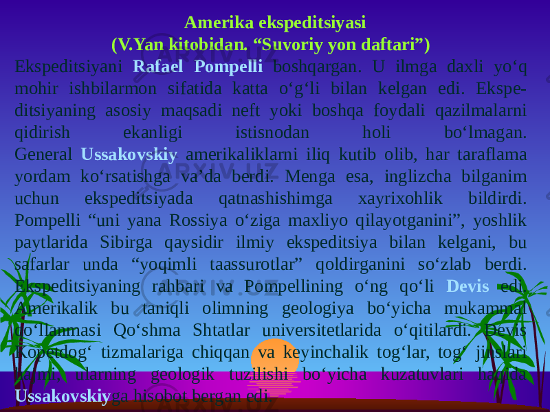  Amerika ekspeditsiyasi (V.Yan kitobidan. “Suvoriy yon daftari”) Ekspeditsiyani Rafael Pompelli boshqargan. U ilmga daxli yo‘q mohir ishbilarmon sifatida katta o‘g‘li bilan kelgan edi. Ekspe- ditsiyaning asosiy maqsadi neft yoki boshqa foydali qazilmalarni qidirish ekanligi istisnodan holi bo‘lmagan. General Ussakovskiy amerikaliklarni iliq kutib olib, har taraflama yordam ko‘rsatishga va’da berdi. Menga esa, inglizcha bilganim uchun ekspeditsiyada qatnashishimga xayrixohlik bildirdi. Pompelli “uni yana Rossiya o‘ziga maxliyo qilayotganini”, yoshlik paytlarida Sibirga qaysidir ilmiy ekspeditsiya bilan kelgani, bu safarlar unda “yoqimli taassurotlar” qoldirganini so‘zlab berdi. Ekspeditsiyaning rahbari va Pompellining o‘ng qo‘li Devis edi. Amerikalik bu taniqli olimning geologiya bo‘yicha mukammal qo‘llanmasi Qo‘shma Shtatlar universitetlarida o‘qitilardi. Devis Kopetdog‘ tizmalariga chiqqan va keyinchalik tog‘lar, tog‘ jinslari hajmi, ularning geologik tuzilishi bo‘yicha kuzatuvlari haqida Ussakovskiy ga hisobot bergan edi. 