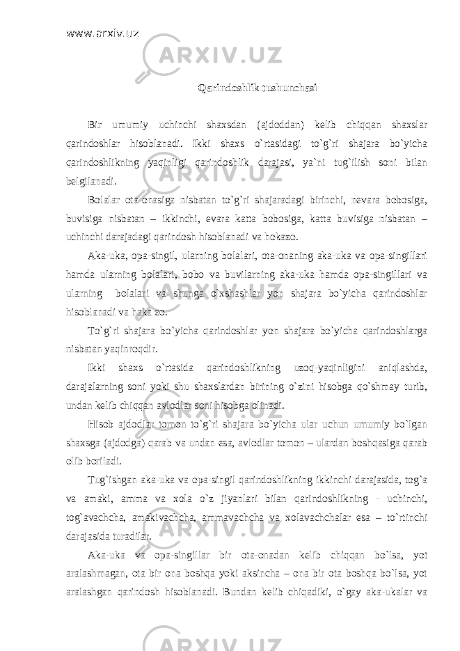 www.arxiv.uz Qarindoshlik tushunchasi Bir umumiy uchinchi shaxsdan (ajdoddan) kelib chiqqan shaxslar qarindoshlar hisoblanadi. Ikki shaxs o`rtasidagi to`g`ri shajara bo`yicha qarindoshlikning yaqinligi qarindoshlik darajasi, ya`ni tug`ilish soni bilan belgilanadi. Bolalar ota-onasiga nisbatan to`g`ri shajaradagi birinchi, nevara bobosiga, buvisiga nisbatan – ikkinchi, evara katta bobosiga, katta buvisiga nisbatan – uchinchi darajadagi qarindosh hisoblanadi va hokazo. Aka-uka, opa-singil, ularning bolalari, ota-onaning aka-uka va opa-singillari hamda ularning bolalari, bobo va buvilarning aka-uka hamda opa-singillari va ularning bolalari va shunga o`xshashlar yon shajara bo`yicha qarindoshlar hisoblanadi va haka zo. To`g`ri shajara bo`yicha qarindoshlar yon shajara bo`yicha qarindoshlarga nisbatan yaqinroqdir. Ikki shaxs o`rtasida qarindoshlikning uzoq-yaqinligini aniqlashda, darajalarning soni yoki shu shaxslardan birining o`zini hisobga qo`shmay turib, undan kelib chiqqan avlodlar soni hisobga olinadi. Hisob ajdodlar tomon to`g`ri shajara bo`yicha ular uchun umumiy bo`lgan shaxsga (ajdodga) qarab va undan esa, avlodlar tomon – ulardan boshqasiga qarab olib boriladi. Tug`ishgan aka-uka va opa-singil qarindoshlikning ikkinchi darajasida, tog`a va amaki, amma va xola o`z jiyanlari bilan qarindoshlikning - uchinchi, tog`avachcha, amakivachcha, ammavachcha va xolavachchalar esa – to`rtinchi darajasida turadilar. Aka-uka va opa-singillar bir ota-onadan kelib chiqqan bo`lsa, yot aralashmagan, ota bir ona boshqa yoki aksincha – ona bir ota boshqa bo`lsa, yot aralashgan qarindosh hisoblanadi. Bundan kelib chiqadiki, o`gay aka-ukalar va 