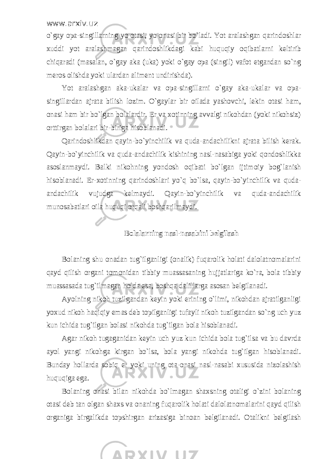 www.arxiv.uz o`gay opa-singillarning yo otasi, yo onasi bir bo`ladi. Yot aralashgan qarindoshlar xuddi yot aralashmagan qarindoshlikdagi kabi huquqiy oqibatlarni keltirib chiqaradi (masalan, o`gay aka (uka) yoki o`gay opa (singil) vafot etgandan so`ng meros olishda yoki ulardan aliment undirishda). Yot aralashgan aka-ukalar va opa-singillarni o`gay aka-ukalar va opa- singillardan ajrata bilish lozim. O`gaylar bir oilada yashovchi, lekin otasi ham, onasi ham bir bo`lgan bolalardir. Er va xotinning avvalgi nikohdan (yoki nikohsiz) orttirgan bolalari bir-biriga hisoblanadi. Qarindoshlikdan qayin-bo`yinchilik va quda-andachilikni ajrata bilish kerak. Qayin-bo`yinchilik va quda-andachilik kishining nasl-nasabiga yoki qondoshlikka asoslanmaydi. Balki nikohning yondosh oqibati bo`lgan ijtimoiy bog`lanish hisoblanadi. Er-xotinning qarindoshlari yo`q bo`lsa, qayin-bo`yinchilik va quda- andachilik vujudga kelmaydi. Qayin-bo`yinchilik va quda-andachilik munosabatlari oila huquqi orqali boshqarilmaydi. Bolalarning nasl-nasabini belgilash Bolaning shu onadan tug`ilganligi (onalik) fuqarolik holati dalolatnomalarini qayd qilish organi tomonidan tibbiy muassasaning hujjatlariga ko`ra, bola tibbiy muassasada tug`ilmagan holda esa, boshqa dalillarga asosan belgilanadi. Ayolning nikoh tuzilgandan keyin yoki erining o`limi, nikohdan ajratilganligi yoxud nikoh haqiqiy emas deb topilganligi tufayli nikoh tuzilgandan so`ng uch yuz kun ichida tug`ilgan bolasi nikohda tug`ilgan bola hisoblanadi. Agar nikoh tugaganidan keyin uch yuz kun ichida bola tug`ilsa va bu davrda ayol yangi nikohga kirgan bo`lsa, bola yangi nikohda tug`ilgan hisoblanadi. Bunday hollarda sobiq er yoki uning ota-onasi nasl-nasabi xususida nizolashish huquqiga ega. Bolaning onasi bilan nikohda bo`lmagan shaxsning otaligi o`zini bolaning otasi deb tan olgan shaxs va onaning fuqarolik holati dalolatnomalarini qayd qilish organiga birgalikda topshirgan arizasiga binoan belgilanadi. Otalikni belgilash 