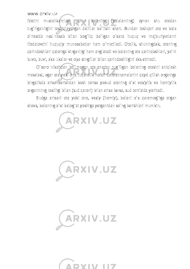 www.arxiv.uz faktini mustahkamlash uchun bolaning (bolalarning) aynan shu otadan tug`ilganligini tasdiqlaydigan dalillar bo`lishi shart. Bundan tashqari ota va bola o`rtasida nasl-nasab bilan bog`liq bo`lgan o`zaro huquq va majburiyatlarni ifodalovchi huquqiy munosabatlar ham o`rnatiladi. Otalik, shuningdek, otaning qarindoshlari qatoriga kirganligi ham anglatadi va bolaning ota qarindoshlari, ya`ni buva, buvi, aka-ukalar va opa-singillar bilan qarindoshligini aks ettiradi. O`zaro nikohdan bo`lmagan ota-onadan tug`ilgan bolaning otasini aniqlash masalasi, agar ota yoki ona fuqarolik holati dalolatnomalarini qayd qilish organiga birgalikda ariza berishdan bosh tortsa yoxud otaning o`zi vasiylik va homiylik organining roziligi bilan (sud qarori) bilan ariza bersa, sud tartibida yoritadi. Sudga arizani ota yoki ona, vasiy (homiy), bolani o`z qaramog`iga olgan shaxs, bolaning o`zi balog`at yoshiga yetganidan so`ng berishlari mumkin. 