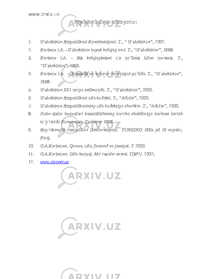 www.arxiv.uz Foydalaniladigan adabiyotlar : 1. O`zbekiston Respublikasi Konstitutsiyasi. T., “ O`zbekiston”, 2002. 2. Karimov I.A. –O`zbekiston buyuk kelajag sari. T. , “O`zbekiston”, 1998. 3. Karimov I.A. – Biz kelajagimizni o`z qo`limiz bilan quramiz. T., “O`zbekiston”, 1999. 4. Karimov I.A. – Xavsizlik va arqaror taraqqiyot yo`lida. T., “O`zbekiston”, 1998. 5. O`zbekiston XX1 asrga intilmoqda. T. , “O`zbekiston”, 2000. 6. O`zbekiston Respublikasi oila kodeksi. T., “Adolat”, 2000. 7. O`zbekiston Respublikasining oila kodeksiga sharhlar. T., “Adolat”, 2000. 8. Xotin-qizlar huquqlari kamsitilishining barcha shakllariga barham berish to`g`risida Konvensiya, Toshkent-1998. 9. Bag`rikenglik tamoyillari Deklaratsiyasi. YUNESKO 1995 yil 16 noyabr, Parij. 10. O.A.Karimova. Qonun, oila, farzand va jamiyat. T-2000. 11. O.A.Karimova. Oila huquqi. Ma`ruzalar matni. TDPU. 2002; 12. www.ziyonet.uz 