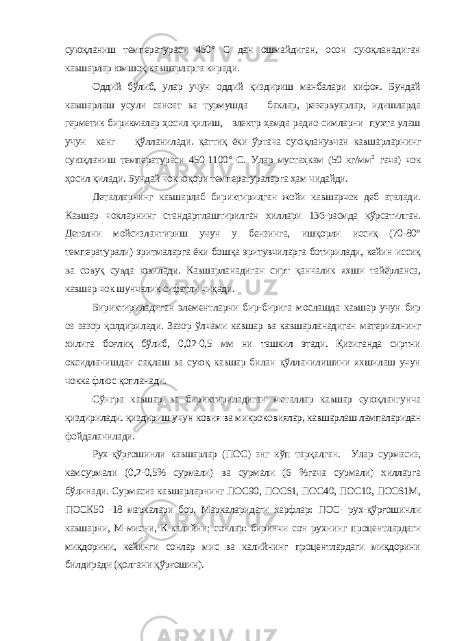 суюқланиш температураси 450° С дан ошмайдиган, осон суюқланадиган кавшарлар юмшоқ кавшарларга киради. Оддий бўлиб, улар учун оддий қиздириш манбалари кифоя. Бундай кавшарлаш усули саноат ва турмушда баклар, резервуарлар, идишларда герметик бирикмалар ҳосил қилиш, электр ҳамда радио симларни пухта улаш учун кенг қўлланилади. қаттиқ ёки ўртача суюқланувчан кавшарларнинг суюқланиш температураси 450-1100° С. Улар мустаҳкам (50 кг/мм 2 гача) чок ҳосил қилади. Бундай чок юқори температураларга ҳам чидайди. Деталларнинг кавшарлаб бириктирилган жойи кавшарчок деб аталади. Кавшар чокларнинг стандартлаштирилган хиллари 136-расмда кўрсатилган. Детални мойсизлантириш учун у бензинга, ишқорли иссиқ (70-80° температурали) эритмаларга ёки бошқа эритувчиларга ботирилади, кейин иссиқ ва совуқ сувда ювилади. Кавшарланадиган сирт қанчалик яхши тайёрланса, кавшар чок шунчалик сифатли чиқади. Бириктириладиган элементларни бир-бирига мослашда кавшар учун бир оз зазор қолдирилади. Зазор ўлчами кавшар ва кавшарланадиган материалнинг хилига боғлиқ бўлиб, 0,02-0,5 мм ни ташкил этади. Қизиганда сиртни оксидланишдан сақлаш ва суюқ кавшар билан қўлланилишини яхшилаш учун чокка флюс қопланади. Сўнгра кавшар ва бириктириладиган металлар кавшар суюқлангунча қиздирилади. қиздириш учун ковия ва микроковиялар, кавшарлаш лампаларидан фойдаланилади. Рух-қўрғошинли кавшарлар (ПОС) знг кўп тарқалган. Улар сурмасиз, камсурмали (0,2-0,5% сурмали) ва сурмали (6 %гача сурмали) хилларга бўлинади. Сурмасиз кавшарларнинг ПОС90, ПОС61, ПОС40, ПОС10, ПОС61М, ПОСК50 -18 маркалари бор. Маркаларидаги харфлар: ПОС- рух-қўрғошинли кавшарни, М-мисни, К-калийни; сонлар: биринчи сон рухнинг процентлардаги миқдорини, кейинги сонлар мис ва калийнинг процентлардаги миқдорини билдиради (қолгани қўрғошин). 