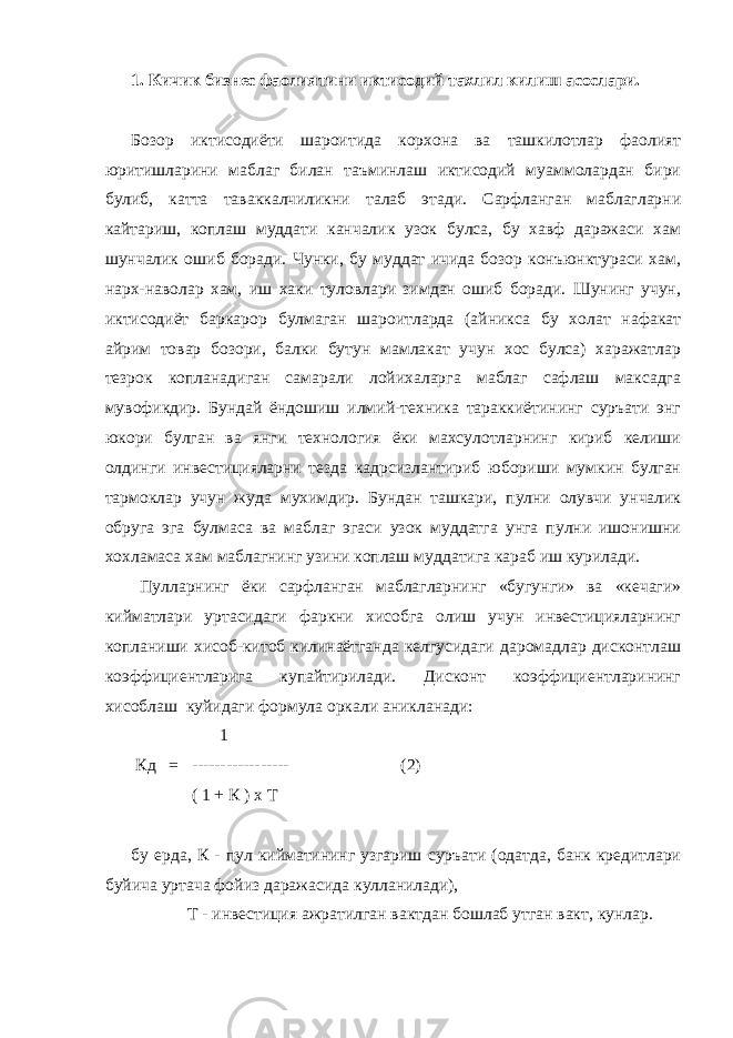 1. Кичик бизнес фаолиятини иктисодий тахлил килиш асослари. Бозор иктисодиёти шароитида корхона ва ташкилотлар фаолият юритишларини маблаг билан таъминлаш иктисодий муаммолардан бири булиб, катта таваккалчиликни талаб этади. Сарфланган маблагларни кайтариш, коплаш муддати канчалик узок булса, бу хавф даражаси хам шунчалик ошиб боради. Чунки, бу муддат ичида бозор конъюнктураси хам, нарх-наволар хам, иш хаки туловлари зимдан ошиб боради. Шунинг учун, иктисодиёт баркарор булмаган шароитларда (айникса бу холат нафакат айрим товар бозори, балки бутун мамлакат учун хос булса) харажатлар тезрок копланадиган самарали лойихаларга маблаг сафлаш максадга мувофикдир. Бундай ёндошиш илмий-техника тараккиётининг суръати энг юкори булган ва янги технология ёки махсулотларнинг кириб келиши олдинги инвестицияларни тезда кадрсизлантириб юбориши мумкин булган тармоклар учун жуда мухимдир. Бундан ташкари, пулни олувчи унчалик обруга эга булмаса ва маблаг эгаси узок муддатга унга пулни ишонишни хохламаса хам маблагнинг узини коплаш муддатига караб иш курилади. Пулларнинг ёки сарфланган маблагларнинг «бугунги» ва «кечаги» кийматлари уртасидаги фаркни хисобга олиш учун инвестицияларнинг копланиши хисоб-китоб килинаётганда келгусидаги даромадлар дисконтлаш коэффициентларига купайтирилади. Дисконт коэффициентларининг хисоблаш куйидаги формула оркали аникланади: 1 Кд = ----------------- (2) ( 1 + К ) х Т бу ерда, К - пул кийматининг узгариш суръати (одатда, банк кредитлари буйича уртача фойиз даражасида кулланилади), Т - инвестиция ажратилган вактдан бошлаб утган вакт, кунлар. 