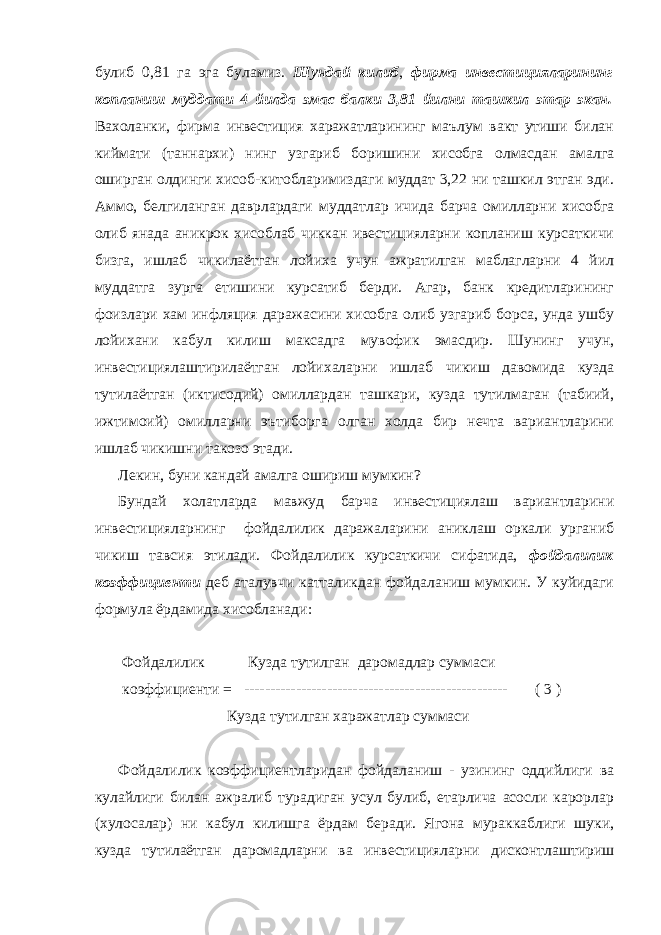 булиб 0,81 га эга буламиз. Шундай килиб , фирма инвестицияларининг копланиш муддати 4 йилда эмас балки 3,81 йилни ташкил этар экан. Вахоланки, фирма инвестиция харажатларининг маълум вакт утиши билан киймати (таннархи) нинг узгариб боришини хисобга олмасдан амалга оширган олдинги хисоб-китобларимиздаги муддат 3,22 ни ташкил этган эди. Аммо, белгиланган даврлардаги муддатлар ичида барча омилларни хисобга олиб янада аникрок хисоблаб чиккан ивестицияларни копланиш курсаткичи бизга, ишлаб чикилаётган лойиха учун ажратилган маблагларни 4 йил муддатга зурга етишини курсатиб берди. Агар, банк кредитларининг фоизлари хам инфляция даражасини хисобга олиб узгариб борса, унда ушбу лойихани кабул килиш максадга мувофик эмасдир. Шунинг учун, инвестициялаштирилаётган лойихаларни ишлаб чикиш давомида кузда тутилаётган (иктисодий) омиллардан ташкари, кузда тутилмаган (табиий, ижтимоий) омилларни эътиборга олган холда бир нечта вариантларини ишлаб чикишни такозо этади. Лекин, буни кандай амалга ошириш мумкин? Бундай холатларда мавжуд барча инвестициялаш вариантларини инвестицияларнинг фойдалилик даражаларини аниклаш оркали урганиб чикиш тавсия этилади. Фойдалилик курсаткичи сифатида, фойдалилик коэффициенти деб аталувчи катталикдан фойдаланиш мумкин. У куйидаги формула ёрдамида хисобланади: Фойдалилик Кузда тутилган даромадлар суммаси коэффициенти = --------------------------------------------------- ( 3 ) Кузда тутилган харажатлар суммаси Фойдалилик коэффициентларидан фойдаланиш - узининг оддийлиги ва кулайлиги билан ажралиб турадиган усул булиб, етарлича асосли карорлар (хулосалар) ни кабул килишга ёрдам беради. Ягона мураккаблиги шуки, кузда тутилаётган даромадларни ва инвестицияларни дисконтлаштириш 