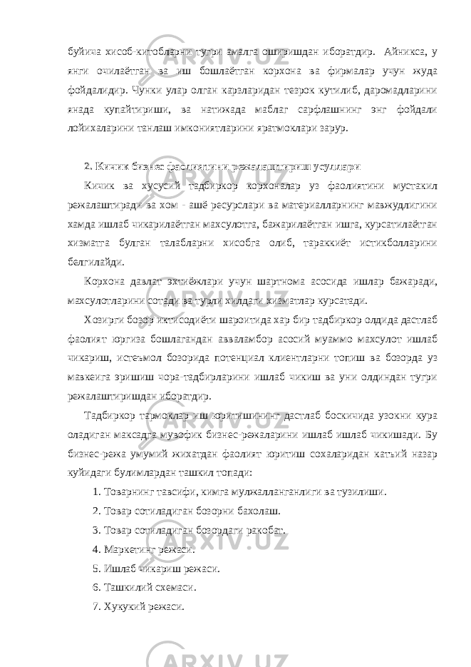 буйича хисоб-китобларни тугри амалга оширишдан иборатдир. Айникса, у янги очилаётган ва иш бошлаётган корхона ва фирмалар учун жуда фойдалидир. Чунки улар олган карзларидан тезрок кутилиб, даромадларини янада купайтириши, ва натижада маблаг сарфлашнинг энг фойдали лойихаларини танлаш имкониятларини яратмоклари зарур. 2. Кичик бизнес фаолиятини режалаштириш усуллари Кичик ва хусусий тадбиркор корхоналар уз фаолиятини мустакил режалаштиради ва хом - ашё ресурслари ва материалларнинг мавжудлигини хамда ишлаб чикарилаётган махсулотга, бажарилаётган ишга, курсатилаётган хизматга булган талабларни хисобга олиб, тараккиёт истикболларини белгилайди. Корхона давлат эхтиёжлари учун шартнома асосида ишлар бажаради, махсулотларини сотади ва турли хилдаги хизматлар курсатади. Хозирги бозор иктисодиёти шароитида хар бир тадбиркор олдида дастлаб фаолият юргиза бошлагандан авваламбор асосий муаммо махсулот ишлаб чикариш, истеъмол бозорида потенциал клиентларни топиш ва бозорда уз мавкеига эришиш чора-тадбирларини ишлаб чикиш ва уни олдиндан тугри режалаштиришдан иборатдир. Тадбиркор тармоклар иш юритишининг дастлаб боскичида узокни кура оладиган максадга мувофик бизнес-режаларини ишлаб ишлаб чикишади. Бу бизнес-режа умумий жихатдан фаолият юритиш сохаларидан катъий назар куйидаги булимлардан ташкил топади: 1. Товарнинг тавсифи, кимга мулжалланганлиги ва тузилиши. 2. Товар сотиладиган бозорни бахолаш. 3. Товар сотиладиган бозордаги ракобат. 4. Маркетинг режаси. 5. Ишлаб чикариш режаси. 6. Ташкилий схемаси. 7. Хукукий режаси. 