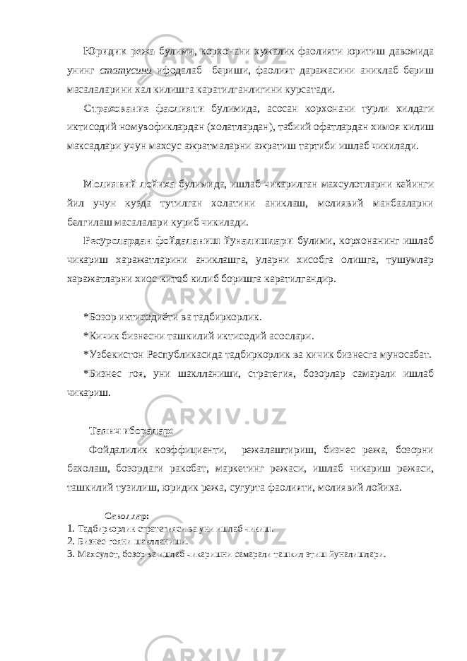 Юридик режа булими, корхонани хужалик фаолияти юритиш давомида унинг статусини ифодалаб бериши, фаолият даражасини аниклаб бериш масалаларини хал килишга каратилганлигини курсатади. Страхование фаолияти булимида, асосан корхонани турли хилдаги иктисодий номувофиклардан (холатлардан), табиий офатлардан химоя килиш максадлари учун махсус ажратмаларни ажратиш тартиби ишлаб чикилади. Молиявий лойиха булимида, ишлаб чикарилган махсулотларни кейинги йил учун кузда тутилган холатини аниклаш, молиявий манбааларни белгилаш масалалари куриб чикилади. Ресурслардан фойдаланиш йуналишлари булими, корхонанинг ишлаб чикариш харажатларини аниклашга, уларни хисобга олишга, тушумлар харажатларни хиос-китоб килиб боришга каратилгандир. * Бозор иктисодиёти ва тадбиркорлик. * Кичик бизнесни ташкилий иктисодий асослари. * Узбекистон Республикасида тадбиркорлик ва кичик бизнесга муносабат. * Бизнес гоя, уни шаклланиши, стратегия, бозорлар самарали ишлаб чикариш. Таянч иборалар: Фойдалилик коэффициенти, режалаштириш, бизнес режа, бозорни бахолаш, бозордаги ракобат, маркетинг режаси, ишлаб чикариш режаси, ташкилий тузилиш, юридик режа, сугурта фаолияти, молиявий лойиха. Саволлар: 1. Тадбиркорлик стратегияси ва уни ишлаб чикиш. 2. Бизнес-гояни шаклланиши. 3. Махсулот, бозор ва ишлаб чикаришни самарали ташкил этиш йуналишлари. 