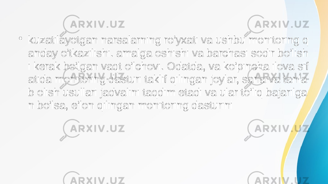 • kuzatilayotgan narsalarning ro&#39;yxati va ushbu monitoring q anday o&#39;tkazilishi. amalga oshishi va barchasi sodir bo&#39;lish i kerak bo&#39;lgan vaqt o&#39;lchovi. Odatda, va ko&#39;pincha ilova sif atida monitoring dasturi taklif qilingan joylar, sana va tanla b olish usullari jadvalini taqdim etadi va ular to&#39;liq bajarilga n bo&#39;lsa, e&#39;lon qilingan monitoring dasturini 