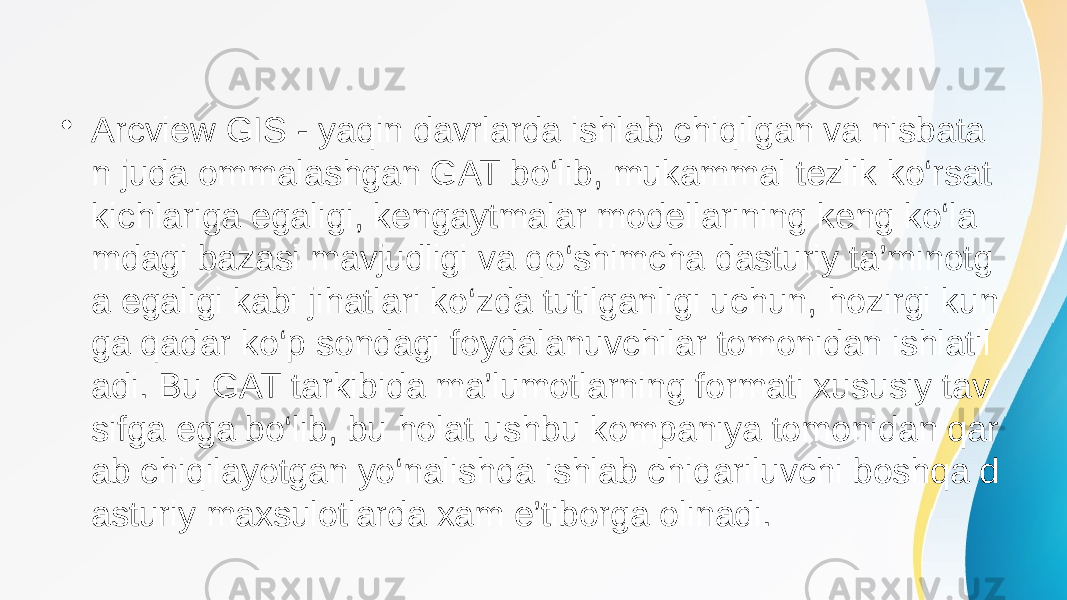 • Arcview GIS - yaqin davrlarda ishlab chiqilgan va nisbata n juda ommalashgan GAT bo‘lib, mukammal tezlik ko‘rsat kichlariga egaligi, kengaytmalar modellarining keng ko‘la mdagi bazasi mavjudligi va qo‘shimcha dasturiy ta’minotg a egaligi kabi jihatlari ko‘zda tutilganligi uchun, hozirgi kun ga qadar ko‘p sondagi foydalanuvchilar tomonidan ishlatil adi. Bu GAT tarkibida ma’lumotlarning formati xususiy tav sifga ega bo‘lib, bu holat ushbu kompaniya tomonidan qar ab chiqilayotgan yo‘nalishda ishlab chiqariluvchi boshqa d asturiy maxsulotlarda xam e’tiborga olinadi. 