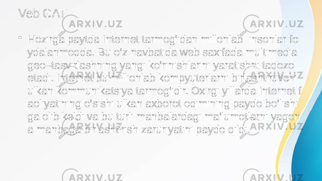 Veb GAT • Hozirga paytda Internet tarmog‘idan millonlab insonlar fo ydalanmoqda. Bu o‘z navbatida web saxifada multimedia geo–tasvirlashning yangi ko‘rinishlarini yaratishni taqozo etadi. Internet bu millionlab kompyuterlarni birlashtiruvchi ulkan kommunikatsiya tarmog‘idir. Oxirgi yillarda Internet f aoliyatining o‘sishi ulkan axborot oqimining paydo bo‘lishi ga olib keldi va bu turli manbalardagi ma’lumotlarni yagon a manbaga birlashtirish zaruriyatini paydo qildi. 