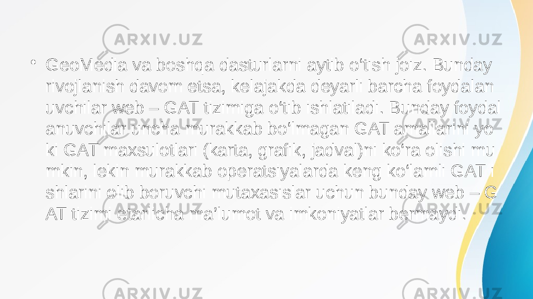 • GeoMedia va boshqa dasturlarni aytib o‘tish joiz. Bunday rivojlanish davom etsa, kelajakda deyarli barcha foydalan uvchilar web – GAT tizimiga o‘tib ishlatiladi. Bunday foydal anuvchilar uncha murakkab bo‘lmagan GAT amallarini yo ki GAT maxsulotlari (karta, grafik, jadval)ni ko‘ra olishi mu mkin, lekin murakkab operatsiyalarda keng ko‘lamli GAT i shlarini olib boruvchi mutaxasislar uchun bunday web – G AT tizimi etarlicha ma’lumot va imkoniyatlar bermaydi. 