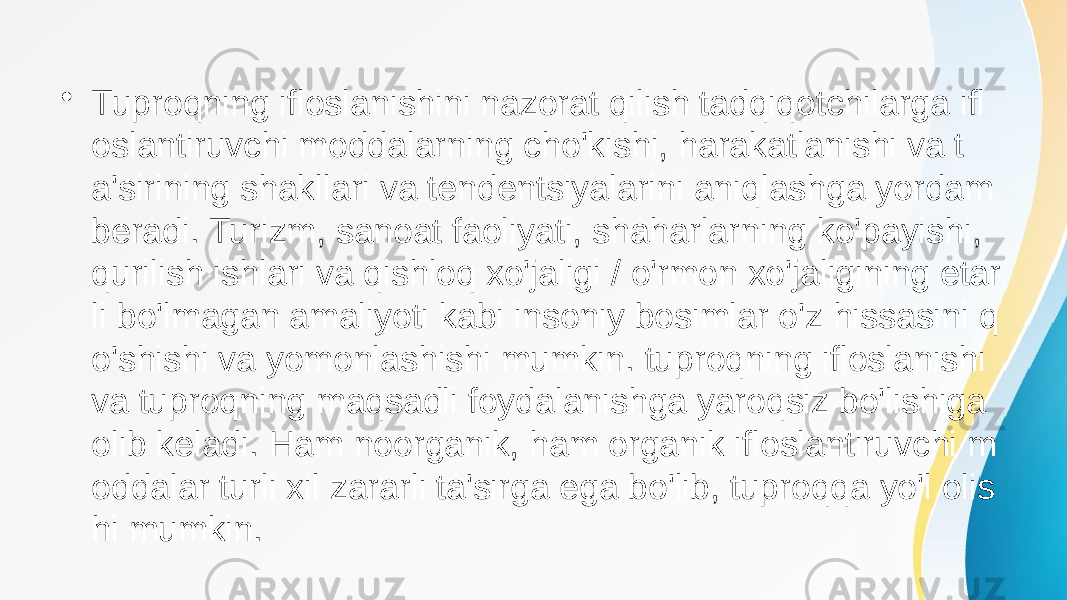 • Tuproqning ifloslanishini nazorat qilish tadqiqotchilarga ifl oslantiruvchi moddalarning cho&#39;kishi, harakatlanishi va t a&#39;sirining shakllari va tendentsiyalarini aniqlashga yordam beradi. Turizm, sanoat faoliyati, shaharlarning ko&#39;payishi, qurilish ishlari va qishloq xo&#39;jaligi / o&#39;rmon xo&#39;jaligining etar li bo&#39;lmagan amaliyoti kabi insoniy bosimlar o&#39;z hissasini q o&#39;shishi va yomonlashishi mumkin. tuproqning ifloslanishi va tuproqning maqsadli foydalanishga yaroqsiz bo&#39;lishiga olib keladi. Ham noorganik, ham organik ifloslantiruvchi m oddalar turli xil zararli ta&#39;sirga ega bo&#39;lib, tuproqqa yo&#39;l olis hi mumkin. 