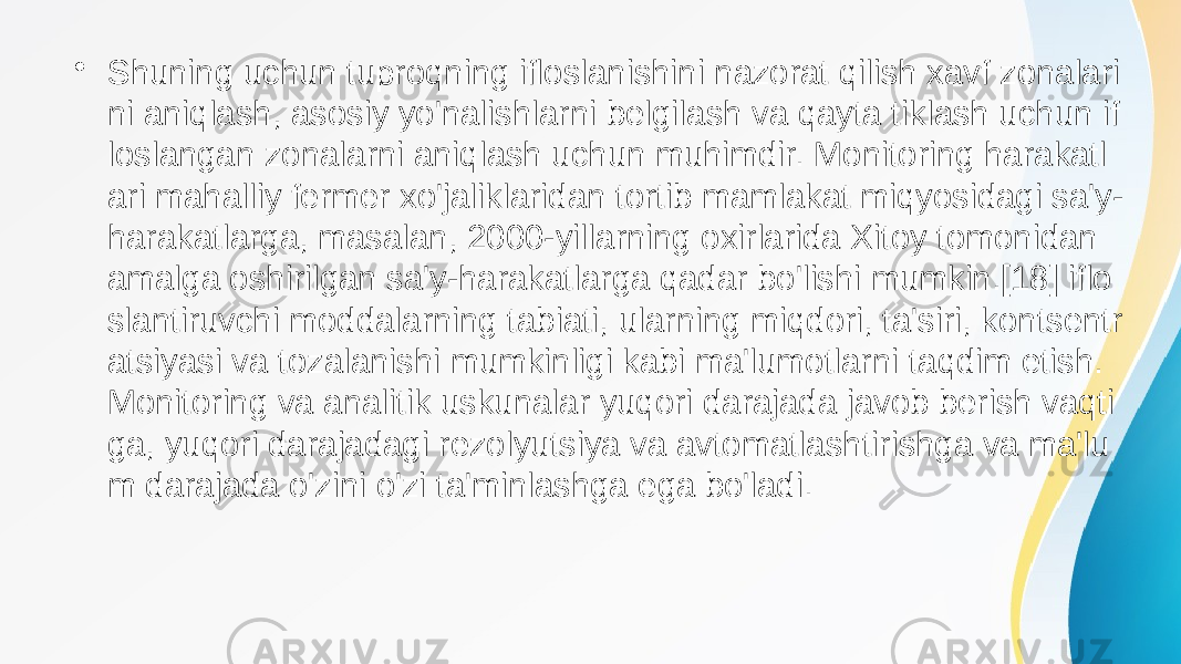 • Shuning uchun tuproqning ifloslanishini nazorat qilish xavf zonalari ni aniqlash, asosiy yo&#39;nalishlarni belgilash va qayta tiklash uchun if loslangan zonalarni aniqlash uchun muhimdir. Monitoring harakatl ari mahalliy fermer xo&#39;jaliklaridan tortib mamlakat miqyosidagi sa&#39;y- harakatlarga, masalan, 2000-yillarning oxirlarida Xitoy tomonidan amalga oshirilgan sa&#39;y-harakatlarga qadar bo&#39;lishi mumkin.[18] iflo slantiruvchi moddalarning tabiati, ularning miqdori, ta&#39;siri, kontsentr atsiyasi va tozalanishi mumkinligi kabi ma&#39;lumotlarni taqdim etish. Monitoring va analitik uskunalar yuqori darajada javob berish vaqti ga, yuqori darajadagi rezolyutsiya va avtomatlashtirishga va ma&#39;lu m darajada o&#39;zini o&#39;zi ta&#39;minlashga ega bo&#39;ladi. 