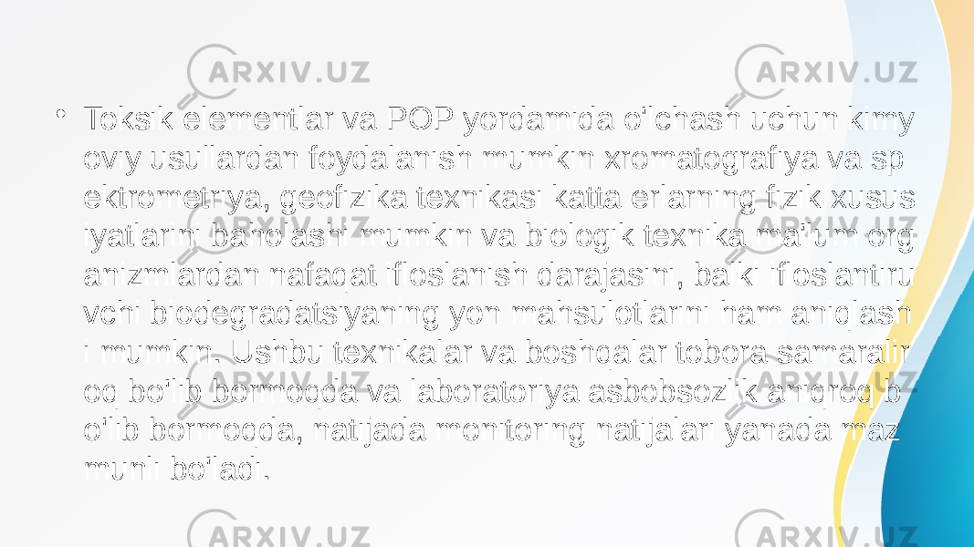 • Toksik elementlar va POP yordamida o&#39;lchash uchun kimy oviy usullardan foydalanish mumkin xromatografiya va sp ektrometriya, geofizika texnikasi katta erlarning fizik xusus iyatlarini baholashi mumkin va biologik texnika ma&#39;lum org anizmlardan nafaqat ifloslanish darajasini, balki ifloslantiru vchi biodegradatsiyaning yon mahsulotlarini ham aniqlash i mumkin. Ushbu texnikalar va boshqalar tobora samaralir oq bo&#39;lib bormoqda va laboratoriya asbobsozlik aniqroq b o&#39;lib bormoqda, natijada monitoring natijalari yanada maz munli bo&#39;ladi. 