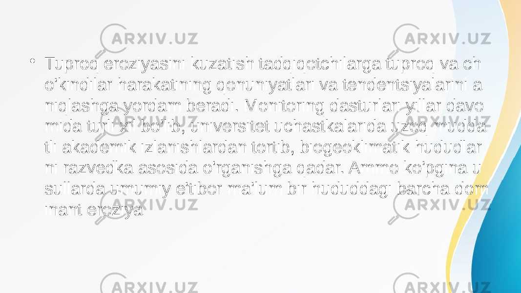 • Tuproq eroziyasini kuzatish tadqiqotchilarga tuproq va ch o&#39;kindilar harakatining qonuniyatlari va tendentsiyalarini a niqlashga yordam beradi. Monitoring dasturlari yillar davo mida turli xil bo&#39;lib, universitet uchastkalarida uzoq mudda tli akademik izlanishlardan tortib, biogeoklimatik hududlar ni razvedka asosida o&#39;rganishga qadar. Ammo ko&#39;pgina u sullarda umumiy e&#39;tibor ma&#39;lum bir hududdagi barcha dom inant eroziya 