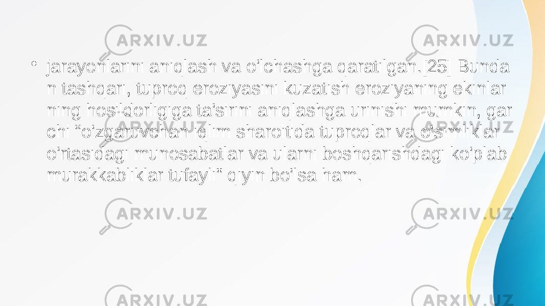 • jarayonlarini aniqlash va o&#39;lchashga qaratilgan.[25] Bunda n tashqari, tuproq eroziyasini kuzatish eroziyaning ekinlar ning hosildorligiga ta&#39;sirini aniqlashga urinishi mumkin, gar chi &#34;o&#39;zgaruvchan iqlim sharoitida tuproqlar va o&#39;simliklar o&#39;rtasidagi munosabatlar va ularni boshqarishdagi ko&#39;plab murakkabliklar tufayli&#34; qiyin bo&#39;lsa ham. 