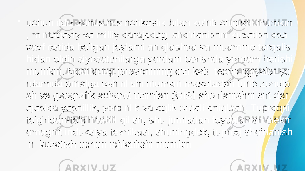 • uchun ildiz zonasini sinchkovlik bilan ko&#39;rib chiqishi mumkin , mintaqaviy va milliy darajadagi sho&#39;rlanishni kuzatish esa xavf ostida bo&#39;lgan joylarni aniqlashda va muammo tarqalis hidan oldin siyosatchilarga yordam berishda yordam berishi mumkin. Monitoring jarayonining o&#39;zi kabi texnologiyalar yo rdamida amalga oshirilishi mumkin masofadan turib zondla sh va geografik axborot tizimlari (GIS) sho&#39;rlanishni sirt dar ajasida yashillik, yorqinlik va oqlik orqali aniqlash. Tuproqni to&#39;g&#39;ridan-to&#39;g&#39;ri tahlil qilish, shu jumladan foydalanish elektr omagnit induksiya texnikasi, shuningdek, tuproq sho&#39;rlanish ini kuzatish uchun ishlatilishi mumkin 