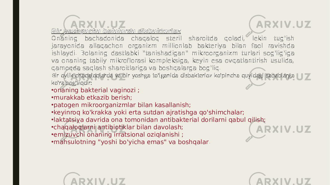 Bir yoshgacha bolalarda disbakterioz Onaning bachadonida chaqaloq steril sharoitda qoladi, lekin tug&#39;ish jarayonida allaqachon organizm millionlab bakteriya bilan faol ravishda ishlaydi. Bolaning dastlabki &#34;tanishadigan&#34; mikroorganizm turlari sog&#39;lig&#39;iga va onaning tabiiy mikroflorasi kompleksiga, keyin esa ovqatlantirish usulida, qamoqda saqlash sharoitlariga va boshqalarga bog&#39;liq. Bir oylik chaqaloqlarda va bir yoshga to&#39;lganida disbakterioz ko&#39;pincha quyidagi sabablarga ko&#39;ra bog&#39;liqdir: • onaning bakterial vaginozi ; • murakkab etkazib berish; • patogen mikroorganizmlar bilan kasallanish; • keyinroq ko&#39;krakka yoki erta sutdan ajratishga qo&#39;shimchalar; • laktatsiya davrida ona tomonidan antibakterial dorilarni qabul qilish; • chaqaloqlarni antibiotiklar bilan davolash; • emizuvchi onaning irratsional oziqlanishi ; • mahsulotning &#34;yoshi bo&#39;yicha emas&#34; va boshqalar . 