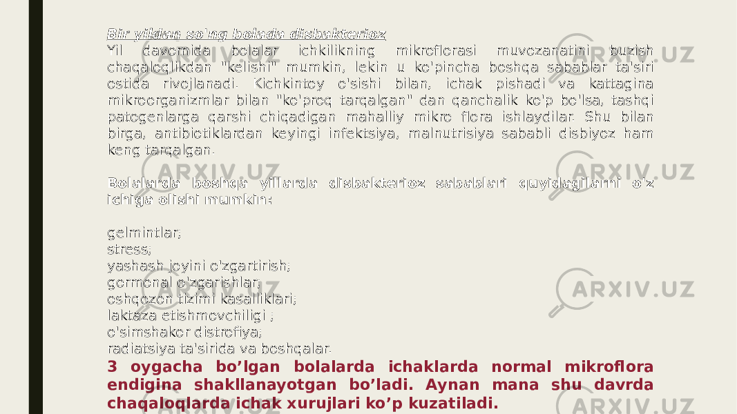 Bir yildan so&#39;ng bolada disbakterioz Yil davomida bolalar ichkilikning mikroflorasi muvozanatini buzish chaqaloqlikdan &#34;kelishi&#34; mumkin, lekin u ko&#39;pincha boshqa sabablar ta&#39;siri ostida rivojlanadi. Kichkintoy o&#39;sishi bilan, ichak pishadi va kattagina mikroorganizmlar bilan &#34;ko&#39;proq tarqalgan&#34; dan qanchalik ko&#39;p bo&#39;lsa, tashqi patogenlarga qarshi chiqadigan mahalliy mikro flora ishlaydilar. Shu bilan birga, antibiotiklardan keyingi infektsiya, malnutrisiya sababli disbiyoz ham keng tarqalgan. Bolalarda boshqa yillarda disbakterioz sabablari quyidagilarni o&#39;z ichiga olishi mumkin: gelmintlar; stress; yashash joyini o&#39;zgartirish; gormonal o&#39;zgarishlar; oshqozon tizimi kasalliklari; laktaza etishmovchiligi ; o&#39;simshakor distrofiya; radiatsiya ta&#39;sirida va boshqalar. 3 oygacha boʼlgan bolalarda ichaklarda normal mikroflora endigina shakllanayotgan boʼladi. Аynan mana shu davrda chaqaloqlarda ichak xurujlari koʼp kuzatiladi. 