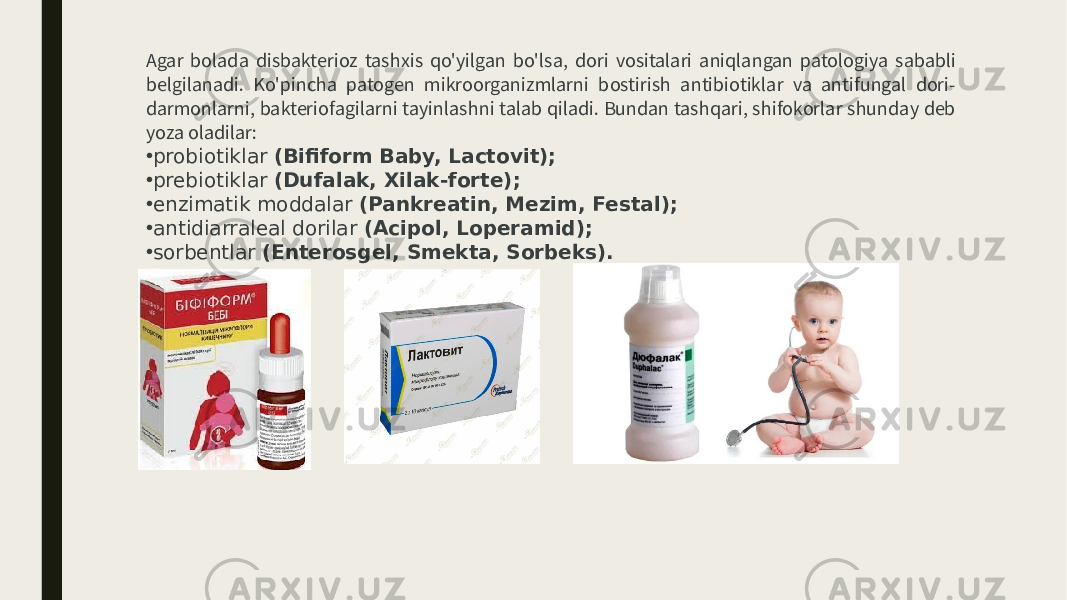 Agar bolada disbakterioz tashxis qo&#39;yilgan bo&#39;lsa, dori vositalari aniqlangan patologiya sababli belgilanadi. Ko&#39;pincha patogen mikroorganizmlarni bostirish antibiotiklar va antifungal dori- darmonlarni, bakteriofagilarni tayinlashni talab qiladi. Bundan tashqari, shifokorlar shunday deb yoza oladilar: • probiotiklar (Bifiform Baby, Lactovit); • prebiotiklar (Dufalak, Xilak-forte); • enzimatik moddalar (Pankreatin, Mezim, Festal); • antidiarraleal dorilar (Acipol, Loperamid); • sorbentlar (Enterosgel, Smekta, Sorbeks). 