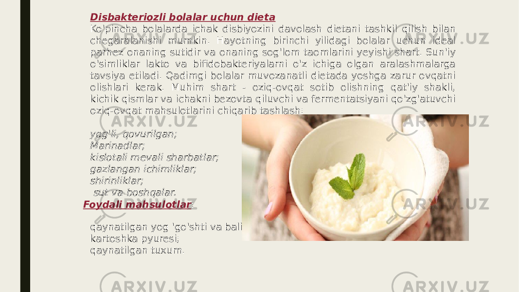 Disbakteriozli bolalar uchun dieta Ko&#39;pincha bolalarda ichak disbiyozini davolash dietani tashkil qilish bilan chegaralanishi mumkin. Hayotning birinchi yilidagi bolalar uchun ideal parhez onaning sutidir va onaning sog&#39;lom taomlarini yeyishi shart. Sun&#39;iy o&#39;simliklar lakto va bifidobakteriyalarni o&#39;z ichiga olgan aralashmalarga tavsiya etiladi. Qadimgi bolalar muvozanatli dietada yoshga zarur ovqatni olishlari kerak. Muhim shart - oziq-ovqat sotib olishning qat&#39;iy shakli, kichik qismlar va ichakni bezovta qiluvchi va fermentatsiyani qo&#39;zg&#39;atuvchi oziq-ovqat mahsulotlarini chiqarib tashlash: yog&#39;li, qovurilgan; Marinadlar; kislotali mevali sharbatlar; gazlangan ichimliklar; shirinliklar; sut va boshqalar. Foydali mahsulotlar : qaynatilgan yog &#39;go&#39;shti va baliq; kartoshka pyuresi; qaynatilgan tuxum. 