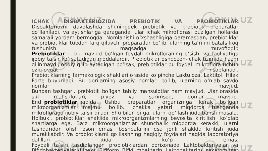 ICHAK DISBAKTERIOZIDA PREBIOTIK VA PROBIOTIKLAR Disbakteriozni davolashda shuningdek prebiotik va probiotik preparatlar qo’llaniladi, va aytishlariga qaraganda, ular ichak mikroflorasi buzilgan hollarda samarali yordam bermoqda. Nomlanishi o’xshashligiga qaramasdan, prebiotiklar va probiotiklar tubdan farq qiluvchi preparatlar bo’lib, ularning ta’rifini batafsilroq tushunish maqsadga muvofiqdir. Prebiotiklar  — bu mavjud bo’lgan foydali mikrofloraning o’sishi va faoliyatiga ijobiy ta’sir ko’rsatadigan moddalardir. Prebiotiklar oshqozon-ichak tizimida hazm qilinmaydi, oddiy qilib aytadigan bo’lsak, prebiotiklar bu foydali mikroflora uchun oziq-ovqat hisoblanadi. Prebiotiklarning farmakologik shakllari orasida ko’pincha Laktuloza, Laktitol, Hilak Forte buyuriladi. Bu dorilarning asosiy nomlari bo’lib, ularning o’nlab savdo nomlari mavjud. Bundan tashqari, prebiotik bo’lgan tabiiy mahsulotlar ham mavjud. Ular orasida sut mahsulotlari, piyoz va sarimsoq, donlar mavjud. Endi  probiotiklar  haqida. Ushbu preparatlar organizmga kerak bo’lgan mikroorganizmlar majmui bo’lib, ichakka yetarli miqdorda tushganda mikrofloraga ijobiy ta’sir qiladi. Shu bilan birga, ularni qo’llash juda bahsli masala. Holbuki, probiotiklar shaklida mikroorganizmlarning bevosita kiritilishi ko’plab shartlarga ega. Ba’zi mikroorganizmlar shunchalik miqdorda kerakki, ularni tashqaridan olish oson emas, boshqalarini esa jonli shaklda kiritish juda murakkabdir. Va probiotiklarni qo’llashning haqiqiy foydalari haqida laboratoriya dalillari juda ko’p emas. Foydali ta’siri tasdiqlangan probiotiklardan dorixonada Laktobakteriyalar va Bifidobakteriyalar (Lineks, Bifiform, Bifidumbakterin, Laktobakterin), saxaromitset Bulardi, enterokokklarni topish mumkin. 