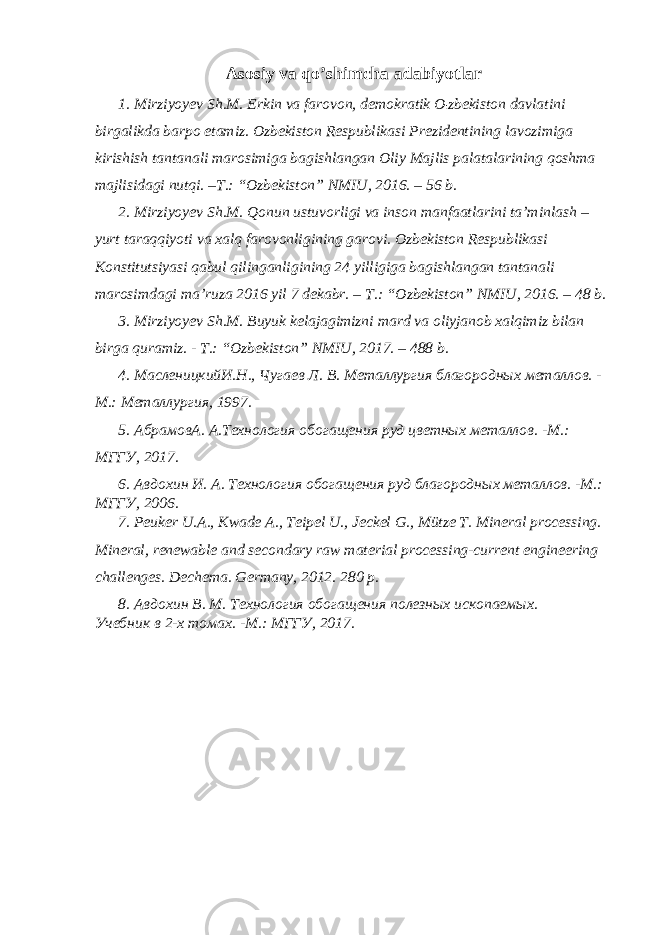 Аsоsiy vа qo’shimchа аdаbiyotlаr 1. Mirziyoyеv Sh.M. Erkin vа fаrоvоn, dеmоkrаtik O zbеkistоn dаvlаtini birgаlikdа bаrpо etаmiz. Ozbеkistоn Rеspublikаsi Prеzidеntining lаvоzimigа kirishish tаntаnаli mаrоsimigа bаgishlаngаn Оliy Mаjlis pаlаtаlаrining qoshmа mаjlisidаgi nutqi. –T.: “Ozbеkistоn” NMIU, 2016. – 56 b. 2. Mirziyoyеv Sh.M. Qоnun ustuvоrligi vа insоn mаnfааtlаrini tа’minlаsh – yurt tаrаqqiyoti vа хаlq fаrоvоnligining gаrоvi. Ozbеkistоn Rеspublikаsi Kоnstitutsiyasi qаbul qilingаnligining 24 yilligigа bаgishlаngаn tаntаnаli mаrоsimdаgi mа’ruzа 2016 yil 7 dеkаbr. – T.: “Ozbеkistоn” NMIU, 2016. – 48 b. 3. Mirziyoyеv Sh.M. Buyuk kеlаjаgimizni mаrd vа оliyjаnоb хаlqimiz bilаn birgа qurаmiz. - T.: “Ozbеkistоn” NMIU, 2017. – 488 b. 4. МасленицкийИ.Н., Чугаев Л. В. Металлургия благородных металлов. - М.: Металлургия, 1997. 5. АбрамовА. А.Технология обогащения руд цветных металлов. -М.: МГГУ, 2017. 6. Авдохин И. А. Технология обогащения руд благородных металлов. -М.: МГГУ, 2006. 7. Peuker U.A., Kwade A., Teipel U., Jeckel G., Mütze T. Mineral processing. Mineral, renewable and secondary raw material processing-current engineering challenges. Dechema. Germany, 2012. 280 p. 8. Авдохин В. М. Технология обогащения полезных ископаемых. Учебник в 2-х томах. -М.: МГГУ, 2017. 