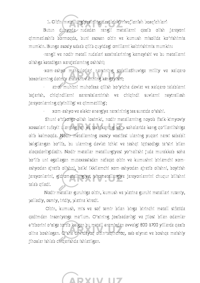 1. Oltin metallurgiyasining dastlabki rivojlanish bosqichlari Butun dunyoda rudadan rangli metallarni qazib olish jarayoni qimmatlashib bormoqda, buni asosan oltin va kumush misolida ko’rishimiz mumkin. Bunga asosiy sabab qilib quyidagi omillarni keltirishimiz mumkin: -rangli va nodir metall rudalari zaxiralarining kamayishi va bu metallarni olishga ketadigan xarajatlarning oshishi; -xom-ashyo mahsulotlari narxining stabillaShuviga milliy va xalqaro bozorlarning doimiy aralashuvlarining kengayishi; - atrof muhitni muhofaza qilish bo’yicha davlat va xalqaro talablarni bajarish, chiqindilarni zararsizlantirish va chiqindi suvlarni neytrallash jarayonlarning qiyinliligi va qimmatliligi; - xom-ashyo va elektr energiya narxininig tez suratda o’sishi. Shuni e’tiborga olish lozimki, nodir metallarning noyob fizik-kimyoviy xossalari tufayli ularning fan va texnikaning ko’p sohalarida keng qo’llanilishiga olib kelmoqda. Nodir metallarning asosiy vazifasi ulaning yuqori narxi sababli belgilangan bo’lib, bu ularning davlat ichki va tashqi iqtisodiga ta’siri bilan aloqadorligidadir. Nodir metallar metallurgiyasi yo’nalishi juda murakkab soha bo’lib uni egallagan mutaxassisdan nafaqat oltin va kumushni birlamchi xom- ashyodan ajratib olishni, balki ikkilamchi xom-ashyodan ajratib olishni, boyitish jarayonlarini, gidrometallurgiya, pirometallurgiya jarayonlanrini chuqur bilishni talab qiladi. Nodir metallar guruhiga oltin, kumush va platina guruhi metallari ruteniy, palladiy, osmiy, iridiy, platina kiradi. Oltin, kumush, mis va sof temir bilan birga birinchi metall sifatida qadimdan insoniyatga ma’lum. O’zining jozibadorligi va jilosi bilan odamlar e’tiborini o’ziga tortib kelgan bu metall eramizdan avvalgi 800-1200 yillarda qazib olina boshlagan. O’sha davrdayoq oltin taqinchoq, zeb-ziynat va boshqa maishiy jihozlar ishlab chiqarishda ishlatilgan. 