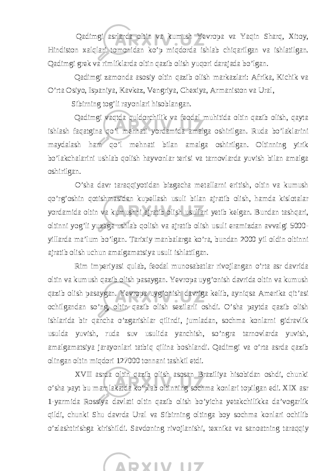  Qadimgi asrlarda oltin va kumush Yevropa va Yaqin Sharq, Xitoy, Hindiston xalqlari tomonidan ko’p miqdorda ishlab chiqarilgan va ishlatilgan. Qadimgi grek va rimliklarda oltin qazib olish yuqori darajada bo’lgan. Qadimgi zamonda asosiy oltin qazib olish markazlari: Afrika, Kichik va O’rta Osiyo, Ispaniya, Kavkaz, Vengriya, Chexiya, Armaniston va Ural, Sibirning tog’li rayonlari hisoblangan. Qadimgi vaqtda quldorchilik va feodal muhitida oltin qazib olish, qayta ishlash faqatgina qo’l mehnati yordamida amalga oshirilgan. Ruda bo’laklarini maydalash ham qo’l mehnati bilan amalga oshirilgan. Oltinning yirik bo’lakchalarini ushlab qolish hayvonlar terisi va tarnovlarda yuvish bilan amalga oshirilgan. O’sha davr taraqqiyotidan bizgacha metallarni eritish, oltin va kumush qo’rg’oshin qotishmasidan kupellash usuli bilan ajratib olish, hamda kislotalar yordamida oltin va kumushni ajratib olish usullari yetib kelgan. Bundan tashqari, oltinni yog’li yuzaga ushlab qolish va ajratib olish usuli eramizdan avvalgi 5000- yillarda ma’lum bo’lgan. Tarixiy manbalarga ko’ra, bundan 2000 yil oldin oltinni ajratib olish uchun amalgamatsiya usuli ishlatilgan. Rim imperiyasi qulab, feodal munosabatlar rivojlangan o’rta asr davrida oltin va kumush qazib olish pasaygan. Yevropa uyg’onish davrida oltin va kumush qazib olish pasaygan. Yevropa uyg’onish davriga kelib, ayniqsa Amerika qit’asi ochilgandan so’ng, oltin qazib olish sezilarli oshdi. O’sha paytda qazib olish ishlarida bir qancha o’zgarishlar qilindi, jumladan, sochma konlarni gidravlik usulda yuvish, ruda suv usulida yanchish, so’ngra tarnovlarda yuvish, amalgamatsiya jarayonlari tatbiq qilina boshlandi. Qadimgi va o’rta asrda qazib olingan oltin miqdori 127000 tonnani tashkil etdi. XVII asrda oltin qazib olish asosan Braziliya hisobidan oshdi, chunki o’sha payt bu mamlakatda ko’plab oltinning sochma konlari topilgan edi. XIX asr 1-yarmida Rossiya davlati oltin qazib olish bo’yicha yetakchilikka da’vogarlik qildi, chunki Shu davrda Ural va Sibirning oltinga boy sochma konlari ochilib o’zlashtirishga kirishildi. Savdoning rivojlanishi, texnika va sanoatning taraqqiy 