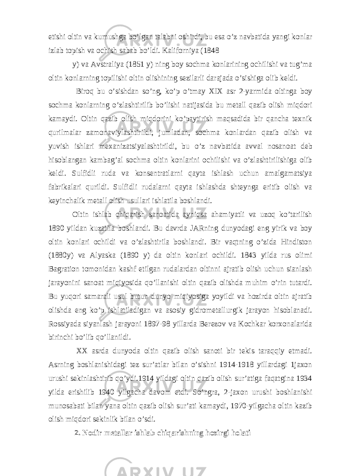 etishi oltin va kumushga bo’lgan talabni oshirdi, bu esa o’z navbatida yangi konlar izlab topish va ochish sabab bo’ldi. Kaliforniya (1848 y) va Avstraliya (1851 y) ning boy sochma konlarining ochilishi va tug’ma oltin konlarning topilishi oltin olishining sezilarli darajada o’sishiga olib keldi. Biroq bu o’sishdan so’ng, ko’p o’tmay XIX asr 2-yarmida oltinga boy sochma konlarning o’zlashtirilib bo’lishi natijasida bu metall qazib olish miqdori kamaydi. Oltin qazib olish miqdorini ko’paytirish maqsadida bir qancha texnik qurilmalar zamonaviylashtirildi, jumladan, sochma konlardan qazib olish va yuvish ishlari mexanizatsiyalashtirildi, bu o’z navbatida avval nosanoat deb hisoblangan kambag’al sochma oltin konlarini ochilishi va o’zlashtirilishiga olib keldi. Sulfidli ruda va konsentratlarni qayta ishlash uchun amalgamatsiya fabrikalari qurildi. Sulfidli rudalarni qayta ishlashda shteynga eritib olish va keyinchalik metall olish usullari ishlatila boshlandi. Oltin ishlab chiqarish sanoatida ayniqsa ahamiyatli va uzoq ko’tarilish 1890 yildan kuzatila boshlandi. Bu davrda JARning dunyodagi eng yirik va boy oltin konlari ochildi va o’zlashtirila boshlandi. Bir vaqtning o’zida Hindiston (1880y) va Alyaska (1890 y) da oltin konlari ochildi. 1843 yilda rus olimi Bagration tomonidan kashf etilgan rudalardan oltinni ajratib olish uchun sianlash jarayonini sanoat miqiyosida qo’llanishi oltin qazib olishda muhim o’rin tutardi. Bu yuqori samarali usul butun dunyo miqiyosiga yoyildi va hozirda oltin ajratib olishda eng ko’p ishlatiladigan va asosiy gidrometallurgik jarayon hisoblanadi. Rossiyada siyanlash jarayoni 1897-98 yillarda Berezov va Kochkar korxonalarida birinchi bo’lib qo’llanildi. XX asrda dunyoda oltin qazib olish sanoti bir tekis taraqqiy etmadi. Asrning boshlanishidagi tez sur’atlar bilan o’sishni 1914-1918 yillardagi 1jaxon urushi sekinlashtirib qo’ydi.1914 yildagi oltin qazib olish sur’atiga faqatgina 1934 yilda erishilib 1940 yilgacha davom etdi. So’ngra, 2-jaxon urushi boshlanishi munosabati bilan yana oltin qazib olish sur’ati kamaydi, 1970-yilgacha oltin kazib olish miqdori sekinlik bilan o’sdi. 2. Nodir metallar ishlab chiqarishning hozirgi holati 