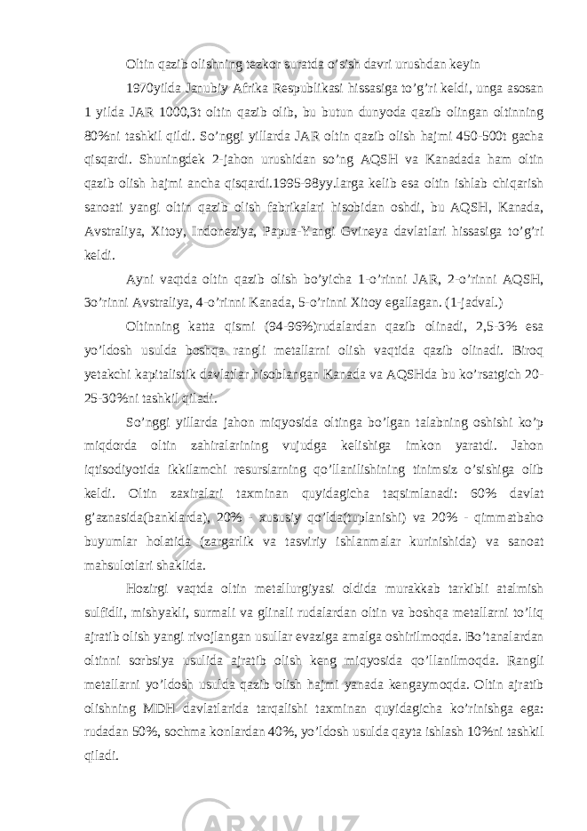 Oltin qazib olishning tezkor suratda o’sish davri urushdan keyin 1970yilda Janubiy Afrika Respublikasi hissasiga to’g’ri keldi, unga asosan 1 yilda JAR 1000,3t oltin qazib olib, bu butun dunyoda qazib olingan oltinning 80%ni tashkil qildi. So’nggi yillarda JAR oltin qazib olish hajmi 450-500t gacha qisqardi. Shuningdek 2-jahon urushidan so’ng AQSH va Kanadada ham oltin qazib olish hajmi ancha qisqardi.1995-98yy.larga kelib esa oltin ishlab chiqarish sanoati yangi oltin qazib olish fabrikalari hisobidan oshdi, bu AQSH, Kanada, Avstraliya, Xitoy, Indoneziya, Papua-Yangi Gvineya davlatlari hissasiga to’g’ri keldi. Ayni vaqtda oltin qazib olish bo’yicha 1-o’rinni JAR, 2-o’rinni AQSH, 3o’rinni Avstraliya, 4-o’rinni Kanada, 5-o’rinni Xitoy egallagan. (1-jadval.) Oltinning katta qismi (94-96%)rudalardan qazib olinadi, 2,5-3% esa yo’ldosh usulda boshqa rangli metallarni olish vaqtida qazib olinadi. Biroq yetakchi kapitalistik davlatlar hisoblangan Kanada va AQSHda bu ko’rsatgich 20- 25-30%ni tashkil qiladi. So’nggi yillarda jahon miqyosida oltinga bo’lgan talabning oshishi ko’p miqdorda oltin zahiralarining vujudga kelishiga imkon yaratdi. Jahon iqtisodiyotida ikkilamchi resurslarning qo’llanilishining tinimsiz o’sishiga olib keldi. Oltin zaxiralari taxminan quyidagicha taqsimlanadi: 60% davlat g’aznasida(banklarda), 20% - xususiy qo’lda(tuplanishi) va 20% - qimmatbaho buyumlar holatida (zargarlik va tasviriy ishlanmalar kurinishida) va sanoat mahsulotlari shaklida. Hozirgi vaqtda oltin metallurgiyasi oldida murakkab tarkibli atalmish sulfidli, mishyakli, surmali va glinali rudalardan oltin va boshqa metallarni to’liq ajratib olish yangi rivojlangan usullar evaziga amalga oshirilmoqda. Bo’tanalardan oltinni sorbsiya usulida ajratib olish keng miqyosida qo’llanilmoqda. Rangli metallarni yo’ldosh usulda qazib olish hajmi yanada kengaymoqda. Oltin ajratib olishning MDH davlatlarida tarqalishi taxminan quyidagicha ko’rinishga ega: rudadan 50%, sochma konlardan 40%, yo’ldosh usulda qayta ishlash 10%ni tashkil qiladi. 