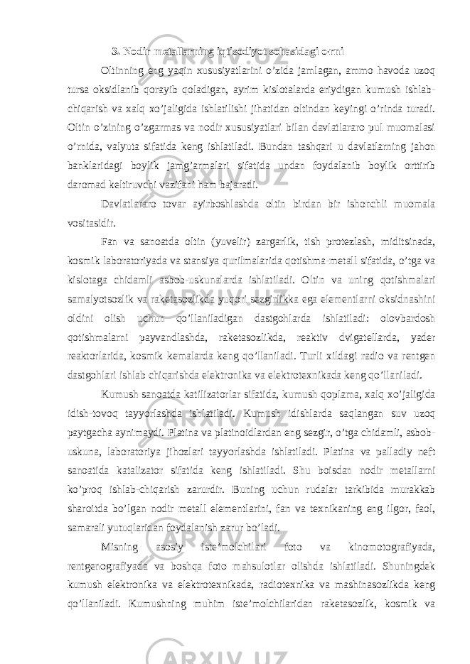  3. Nodir metallarning iqtisodiyot sohasidagi o ’ rni Oltinning eng yaqin xususiyatlarini o’zida jamlagan, ammo havoda uzoq tursa oksidlanib qorayib qoladigan, ayrim kislotalarda eriydigan kumush ishlab- chiqarish va xalq xo’jaligida ishlatilishi jihatidan oltindan keyingi o’rinda turadi. Oltin o’zining o’zgarmas va nodir xususiyatlari bilan davlatlararo pul muomalasi o’rnida, valyuta sifatida keng ishlatiladi. Bundan tashqari u davlatlarning jahon banklaridagi boylik jamg’armalari sifatida undan foydalanib boylik orttirib daromad keltiruvchi vazifani ham bajaradi. Davlatlararo tovar ayirboshlashda oltin birdan bir ishonchli muomala vositasidir. Fan va sanoatda oltin (yuvelir) zargarlik, tish protezlash, miditsinada, kosmik laboratoriyada va stansiya qurilmalarida qotishma-metall sifatida, o’tga va kislotaga chidamli asbob-uskunalarda ishlatiladi. Oltin va uning qotishmalari samalyotsozlik va raketasozlikda yuqori sezgirlikka ega elementlarni oksidnashini oldini olish uchun qo’llaniladigan dastgohlarda ishlatiladi: olovbardosh qotishmalarni payvandlashda, raketasozlikda, reaktiv dvigatellarda, yader reaktorlarida, kosmik kemalarda keng qo’llaniladi. Turli xildagi radio va rentgen dastgohlari ishlab chiqarishda elektronika va elektrotexnikada keng qo’llaniladi. Kumush sanoatda katilizatorlar sifatida, kumush qoplama, xalq xo’jaligida idish-tovoq tayyorlashda ishlatiladi. Kumush idishlarda saqlangan suv uzoq paytgacha aynimaydi. Platina va platinoidlardan eng sezgir, o’tga chidamli, asbob- uskuna, laboratoriya jihozlari tayyorlashda ishlatiladi. Platina va palladiy neft sanoatida katalizator sifatida keng ishlatiladi. Shu boisdan nodir metallarni ko’proq ishlab-chiqarish zarurdir. Buning uchun rudalar tarkibida murakkab sharoitda bo’lgan nodir metall elementlarini, fan va texnikaning eng ilgor, faol, samarali yutuqlaridan foydalanish zarur bo’ladi. Misning asosiy iste’molchilari foto va kinomotografiyada, rentgenografiyada va boshqa foto mahsulotlar olishda ishlatiladi. Shuningdek kumush elektronika va elektrotexnikada, radiotexnika va mashinasozlikda keng qo’llaniladi. Kumushning muhim iste’molchilaridan raketasozlik, kosmik va 