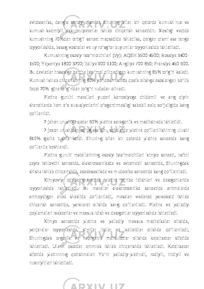 aviotexnika, dengiz xarbiy qismlar, Shuning bilan bir qatorda kumush-rux va kumush-kadmiyli akkumulyatorlar ishlab chiqarish sanoatidir. Xozirgi vaqtda kumushning 70%dan ortig’i sanoat maqsadida ishlatilsa, qolgan qismi esa tanga tayyorlashda, bezag vositalar va uy ro’zg’or buyumlar tayyorlashda ishlatiladi. Kumushning asosiy iste’molchilari (t/y): AQSH 3500-4500; Rossiya 1400- 1500; Yaponiya 1800-3200; Italiya 900-1100; Angliya 700-850; Fransiya 450-600. Bu davlatlar hissasiga barcha iste’mol qilinadigan kumushning 85% to’g’ri keladi. Kumush ishlab chiqarishning 80% yo’ldosh usulda qazib olishga asoslangan bo’lib faqat 20% gina to’g’ridan to’g’ri rudadan olinadi. Platina guruhi metallari yuqori karroziyaga chidamli va eng qiyin sharoitlarda ham o’z xususiyatlarini o’zgartirmasligi sababli xalq xo’jaligida keng qo’llanildi. 2-jahon urushiga qadar 60% platina zaragarlik va meditsinada ishlatildi. 2-jaxon urushidan so’ng esa Shu sohalarda platina qo’llanilishining ulushi 810% gacha tushib ketdi. Shuning bilan bir qatorda platina sanoatda keng qo’llanila boshlandi. Platina guruhi metallarining asosiy iste’molchilari kimyo sanoati, neftni qayta ishlovchi sanoatda, elektrotexnikada va avtomabil sanoatida, Shuningdek shisha ishlab chiqarishda, asbobsozlikda va mudoofaa sanoatida keng qo’llaniladi. Kimyoviy tajriba sharoitida platina tajriba idishlari va dastgohlarida tayyorlashda ishlatiladi. Bu metallar elektrotexnika sanoatida eritmalarda erimaydigan anod shaklida qo’llaniladi, masalan vodorod pereoksid ishlab chiqarish sanoatida, perxlorat olishda keng qo’llaniladi. Platina va palladiy qoplamalari reaktorlar va maxsus idish va dastgohlar tayyorlashda ishlatiladi. Kimyo sanoatida platina va palladiy maxsus machalkalar olishda, panjaralar tayyorlashda, similar listlar va kalloidlar olishda qo’llaniladi, Shuningdek organik va neorganik mahsulotlar olishda katalizator sifatida ishlatiladi. Ularni azotdan ammiak ishlab chiqarishda ishlatiladi. Katalizator sifatida platinining qotishmalari Ya’ni palladiy-platinali, rodiyli, iridiyli va ruteniylilari ishlatiladi. 