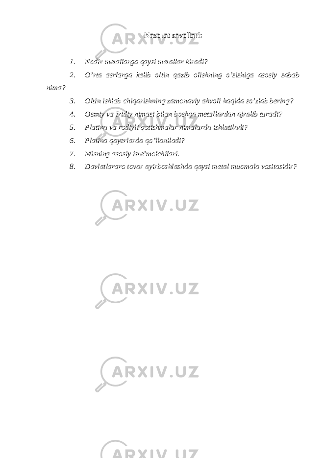 Nazorat savollari: 1. Nodir metallarga qaysi metallar kiradi? 2. O’rta asrlarga kelib oltin qazib olishning o’sishiga asosiy sabab nima? 3. Oltin ishlab chiqarishning zamonaviy ahvoli haqida so’zlab bering? 4. Osmiy va Iridiy nimasi bilan boshqa metallardan ajralib turadi? 5. Platina va rodiyli qotishmalar nimalarda ishlatiladi? 6. Platina qayerlarda qo’llaniladi? 7. Misning asosiy iste’molchilari. 8. Davlatlararo tovar ayirboshlashda qaysi metal muomala vositasidir? 