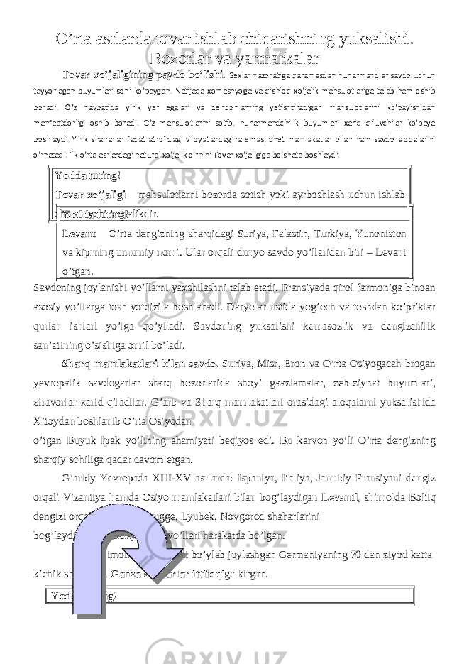 O’rta asrlarda tovar ishlab chiqarishning yuksalishi. Bozorlar va yarmarkalar Tovar xo’jaligining paydo bo’lishi. Sexlar nazoratiga qaramasdan hunarmandlar savdo uchun tayyorlagan buyumlari soni ko’paygan. Natijada xomashyoga va qishloq xo’jalik mahsulotlariga talab ham oshib boradi. O’z navbatida yirik yer egalari va dehqonlarning yetishtiradigan mahsulotlarini ko’payishidan manfaatdorligi oshib boradi. O’z mahsulotlarini sotib, hunarmandchilik buyumlari xarid qiluvchilar ko’paya boshlaydi. Yirik shaharlar faqat atrofidagi viloyatlardagina emas, chet mamlakatlar bilan ham savdo aloqalarini o’rnatadi. Ilk o’rta asrlardagi natural xo’jalik o’rnini Tovar xo’jaligiga bo’shata boshlaydi. Yodda tuting! Tovar xo’jaligi – mahsulotlarni bozorda sotish yoki ayrboshlash uchun ishlab chiqaruvchi xo’jalikdir. Savdoning joylanishi yo’llarni yaxshilashni talab etadi. Fransiyada qirol farmoniga binoan asosiy yo’llarga tosh yotqizila boshlanadi. Daryolar ustida yog’och va toshdan ko’priklar qurish ishlari yo’lga qo’yiladi. Savdoning yuksalishi kemasozlik va dengizchilik san’atining o’sishiga omil bo’ladi. Sharq mamlakatlari bilan savdo. Suriya, Misr, Eron va O’rta Osiyogacah brogan yevropalik savdogarlar sharq bozorlarida shoyi gaazlamalar, zeb-ziynat buyumlari, ziravorlar xarid qiladilar. G’arb va Sharq mamlakatlari orasidagi aloqalarni yuksalishida Xitoydan boshlanib O’rta Osiyodan o’tgan Buyuk Ipak yo’lining ahamiyati beqiyos edi. Bu karvon yo’li O’rta dengizning sharqiy sohiliga qadar davom etgan. G’arbiy Yevropada XIII-XV asrlarda: Ispaniya, Italiya, Janubiy Fransiyani dengiz orqali Vizantiya hamda Osiyo mamlakatlari bilan bog’laydigan Levantl, shimolda Boltiq dengizi orqali London, Bryugge, Lyubek, Novgorod shaharlarini bog’laydigan Shimoliy savdo yo’llari harakatda bo’lgan. Shimoliy savdo yo ’ li bo ’ ylab joylashgan Germaniyaning 70 dan ziyod katta - kichik shaharlari Ganza shaharlar ittifoqi ga kirgan . Yodda tuting! Yodda tuting! Levant – O’rta dengizning sharqidagi Suriya, Falastin, Turkiya, Yunoniston va kiprning umumiy nomi. Ular orqali dunyo savdo yo’llaridan biri – Levant o’tgan. 