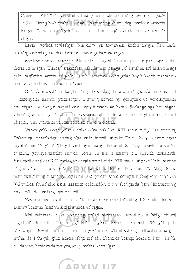 Ganza - XIV-XV asrlardagi shimoliy nemis shaharlarining savdo va siyosiy ittifoqi. Uning bosh shahri Lyubek. Yevropaning shimolidagi savdoda yetakchi bo’lgan Ganza, qit’aning boshqa hududlari orasidagi savdoda ham vositavhilik qilgan. Levant yo’lida joylashgan Venetsiya va Genuya lar kuchli dengiz floti tuzib, ularning savdodagi raqobati ba’zida urushlarga ham aylangan. Savdogarlar va bozorlar. Shaharliklar hayoti faqat to’qnashuv yoki isyonlardan iborat bo’lmagan. Ularda harakatchan, ishbilarmon qarzga pul berishni, aql bilan nimaga pulni sarflashni yaxshi bilganlar. Tinib-tinchimas savdogarlar boyib ketish maqsadida uzoq va xatarli sayohatlarga chiqishgan. O’rta dengiz sohillari bo’ylab italiyalik savdogarlar o’zlarining savdo manzilgohlari – faktoriyalar tizimini yaratishgan. Ularning ko’pchiligi genuyalik va venetsiyaliklar bo’lishgan. Bu dengiz respublikalari ajoyib savdo va harbiy flotlariga ega bo’lishgan. Ularning kemalari yaqin sharqdan Yevropaga qimmatbaho mollar: shoyi matolar, chinni idishlar, turli ziravorlar va boshqa narsalarni olib o’tardi. Venetsiyalik savdogarlar Pololar oilasi vakillari XIII asrda mo’g’ullar xonining Osiyoning ichkarisidagi qarorgahiga yetib boradi. Marko Polo 25 yil davom etgan sayohatning 17 yilini Xitoyni egallagan mo’g’ullar xoni Xubilay saroyida xizmatda o’tkazib, yevropaliklardan birinchi bo’lib bu sirli o’lkalarni o’z kitobida tavsiflaydi. Yevropaliklar faqat XIX asrdagina dengiz orqali o’tib, XIII asrda Marko Polo sayohat qilgan o’lkalarni o’z ko’zlari bilan ko’radilar. Marko Poloning kitobidagi Sharq mamlakatlarining afsonaviy boyliklari 200 yildan so’ng genuyalik dengizchi Xristofor Kolumb da shunchalik katta taassurot qoldiradiki, u nimabo’lganda ham Hindistonning boy aohillarida yetishga qaror qiladi. Yevropaning aksari shaharlarida dastlab bozorlar haftaning 1-2 kunida bo’lgan. Doimiy bozorlar faqat yirik shaharlarda uchragan. Mol ayirboshlash va savdoning o’sishi shaharlarda bozorlar qurilishiga ehtiyoj tug’diradi. Jumladan, Londondagi birinchi yopiq bozor Blekuelxoll 1397-yili qurib bitkazilgan. Bozorlar ma’lum buyumlar yoki mahsulotlarni sotishga ixtisoslasha borgan. Tuluza da 1203-yili g’lla bozori ishga tushadi. Shaharda boshqa bozorlar ham bo’lib, birida vino, boshqasida mo’yna,teri, poyabzallar sotilgan. 