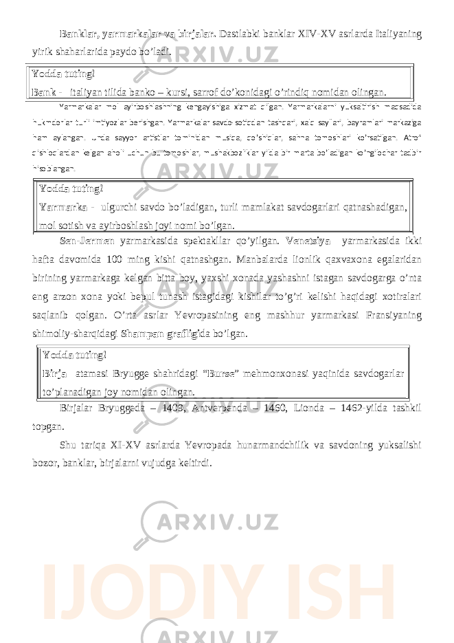 Banklar, yarmarkalar va birjalar. Dastlabki banklar XIV-XV asrlarda Italiyaning yirik shaharlarida paydo bo’ladi. Yodda tuting! Bank - italiyan tilida banko – kursi, sarrof do’konidagi o’rindiq nomidan olingan. Yarmarkalar mol ayirboshlashning kengayishiga xizmat qilgan. Yarmarkalarni yuksaltirish maqsadida hukmdorlar turli imtiyozlar berishgan. Yarmarkalar savdo-sotiqdan tashqari, xalq sayllari, bayramlari markaziga ham aylangan. Unda sayyor artistlar tominidan musiqa, qo’shiqlar, sahna tomoshlari ko’rsatilgan. Atrof qishloqlardan kelgan aholi uchun bu tomoshlar, mushakbozliklar yilda bir marta bo’ladigan ko’ngilochar tadbir hisoblangan. Yodda tuting! Yarmarka - ulgurchi savdo bo’ladigan, turli mamlakat savdogarlari qatnashadigan, mol sotish va ayirboshlash joyi nomi bo’lgan. Sen-Jermen yarmarkasida spektakllar qo’yilgan. Venetsiya yarmarkasida ikki hafta davomida 100 ming kishi qatnashgan. Manbalarda lionlik qaxvaxona egalaridan birining yarmarkaga kelgan bitta boy, yaxshi xonada yashashni istagan savdogarga o’nta eng arzon xona yoki bepul tunash istagidagi kishilar to’g’ri kelishi haqidagi xotiralari saqlanib qolgan. O’rta asrlar Yevropasining eng mashhur yarmarkasi Fransiyaning shimoliy-sharqidagi Shampan grafligi da bo’lgan. Yodda tuting! Birja atamasi Bryugge shahridagi “ Burse ” mehmonxonasi yaqinida savdogarlar to’planadigan joy nomidan olingan. Birjalar Bryuggeda – 1409, Antverpenda – 1460, Lionda – 1462-yilda tashkil topgan. Shu tariqa XI-XV asrlarda Yevropada hunarmandchilik va savdoning yuksalishi bozor, banklar, birjalarni vujudga keltirdi. IJODIY ISH 