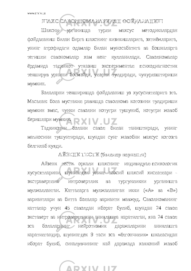 www.arxiv.uz ШАХС САВОЛНОМАЛАРИДАН ФОЙДАЛАНИШ Шахсни урганишда турли махсус методикалардан фойдаланиш билан бирга шахснинг кизикишларига, эхтиёжларига, унинг атрофидаги одамлар билан муносабатига ва бошкаларга тегишли савономалар хам кенг кулланилади. Саволномалар ёрдамида тадкикот утказиш экспериментал психодиагностик текширув урнини босмайди, уларни тулдиради, чукурлаштириши мумкин. Болаларни текширишда фойдаланиш уз хусусиятларига эга. Масалан: бола мустакил равишда саволнома когозини тулдириши мумкин эмас, чунки саволни нотугри тушуниб, нотугри жавоб беришлари мумкин. Тадкикотчи болани савол билан таништиради, унинг маъносини тушунтиради, шундан сунг жавобни махсус когозга белгилаб куяди. АЙЗЕНК ТЕСТИ (болалар варианти) Айзенк тести оркали шахснинг индивидуал-психологик хусусятларини, шунингдек унинг асосий шахсий хислатлари - экстравертлик- интровертлик ва тургунликни урганишга мулжалланган. Катталарга мулжалланган икки («А» ва «В») вариантлари ва битта болалар варианти мавжуд. Саволноманинг катталар учун 45 саволдан иборат булиб, шундан 24 савол экставерт ва интровертликни аниклашга каратилган, яна 24 савол эса болаларнинг нейротизмик даражаларини аниклашга каратилгандир, шунингдек 9 таси эса «ёлгончилик» шкаласидан иборат булиб, синалувчининг кай даражада хакконий жавоб 