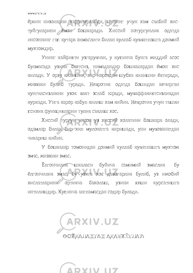 www.arxiv.uz ёркин низоларни характерлайди, шунинг учун хам салбий хис- туйгуларини ёмон бошкаради. Хиссий нотургунлик одатда инсоннинг гап кутара олмаслиги билан куллаб-кувватлашга доимий мухтождир. Унинг кайфияти узгарувчан, у купинча бунга жиддий асос булмасада узини бахтсиз, нимадандир бошкалардан ёмон хис килади. У орзу килишни, хар нарсадан шубха килишни ёктиради, жиззаки булиб туради. Невротик одатда бошидан кечирган кунгилсизликни узок вакт эслаб юради, муваффакиятсизликдан куркади. Унга карор кабул килиш хам кийин. Невротик учун ташки психик функцияларни тулик саклаш хос. Хиссий тургун инсон уз хиссий холатини бошкара олади, одамлар билан бир хил мулокатга киришади, уни мувозанатдан чикариш кийин. У бошкалар томонидан доимий куллаб куватлашга мухтож эмас, жиззаки эмас. Ёлгончилик шкаласи буйича самимий эмаслик –бу ёлгончилик эмас, бу узига хос давогарлик булиб, уз ижобий хислатларини ортикча бахолаш, узини яхши курсатишга интилишдир. Купинча англамасдан содир булади. ФОЙДАЛАНГАН АДАБИЁТЛАР : 