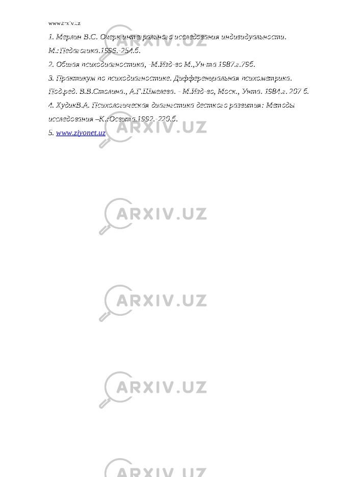 www.arxiv.uz 1. Мерлин В.С. Очерк интегрального исследования индивидуальности. М.:Педагогика.1996.-254.б. 2. Обшая психодиагностика, -М.Изд-во М.,Ун-та 1987.г.79б. 3. Практикум по психодиагностике. Дифференциальная психометрика. Под.ред. В.В.Столина., А.Г.Шмелева. - М.Изд-во, Моск., Унта. 1984.г. 207 б. 4. ХудикВ.А. Психологическая диагнгстика десткого развития: Методы исследования –К.:Освита.1992.-220.б. 5. www.ziyonet.uz 