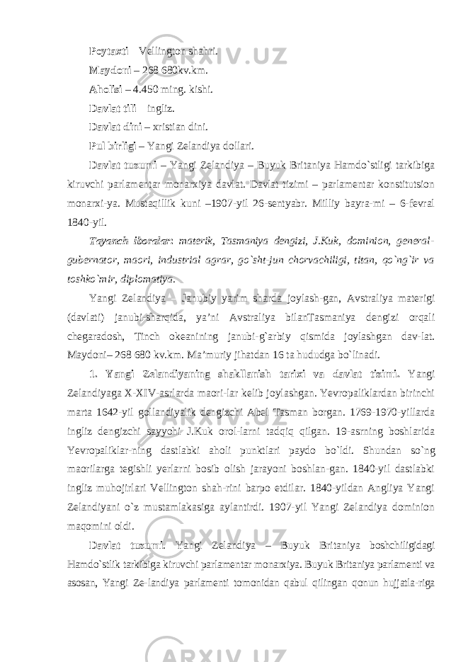 Poytaxti – Vellington shahri. Maydoni – 268 680kv.km. Aholisi – 4.450 ming. kishi. Davlat tili – ingliz. Davlat dini – xristian dini. Pul birligi – Yangi Zelandiya dollari. Davlat tuzumi – Yangi Zelandiya – Buyuk Britaniya Hamdo`stligi tarkibiga kiruvchi parlamentar monarxiya davlat. Davlat tizimi – parlamentar konstitutsion monarxi- ya. Mustaqillik kuni –1907-yil 26-sentyabr. Milliy bayra-mi – 6-fevral 1840-yil. Tayanch iboralar : materik, Tasmaniya dengizi, J.Kuk, dominion, general- gubernator, maori, industrial agrar, go `sht-jun chorvachiligi, titan, qo`ng`ir va toshko`mir, diplomatiya. Yangi Zelandiya – Janubiy yarim sharda joylash-gan, Avstraliya materigi (davlati) janubi-sharqida, ya’ni Avstraliya bilanTasmaniya dengizi orqali chegaradosh, Tinch okeanining janubi-g`arbiy qismida joylashgan dav-lat. Maydoni– 268 680 kv.km. Ma’muriy jihatdan 16 ta hududga bo`linadi. 1. Yangi Zelandiyaning shakllanish tarixi va davlat tizimi. Yangi Zelandiyaga X-XIV-asrlarda maori-lar kelib joylashgan. Yevropaliklardan birinchi marta 1642-yil gollandiyalik dengizchi Abel Tasman borgan. 1769-1970-yillarda ingliz dengizchi sayyohi J.Kuk orol-larni tadqiq qilgan. 19-asrning boshlarida Yevropaliklar- ning dastlabki aholi punktlari paydo bo `ldi. Shundan so`ng maorilarga tegishli yerlarni bosib olish jarayoni boshlan-gan. 1840-yil dastlabki ingliz muhojirlari Vellington shah-rini barpo etdilar. 1840-yildan Angliya Yangi Zelandiyani o`z mustamlakasiga aylantirdi. 1907-yil Yangi Zelandiya dominion maqomini oldi. Davlat tuzumi . Yangi Zelandiya – Buyuk Britaniya boshchiligidagi Hamdo `stlik tarkibiga kiruvchi parlamentar monarxiya. Buyuk Britaniya parlamenti va asosan, Yangi Ze- landiya parlamenti tomonidan qabul qilingan qonun hujjatla-riga 