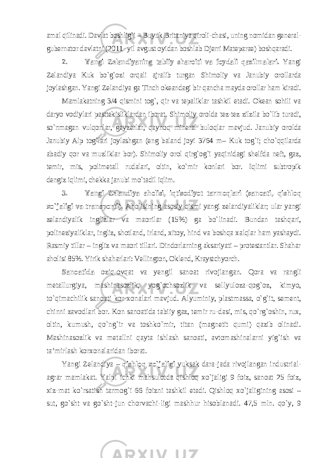 amal qilinadi. Davlat boshlig`i – Buyuk Britaniya qiroli- chasi, uning nomidan general- gubernator davlatni (2011- yil avgust oyidan boshlab Djerri Mateparae) boshqaradi. 2. Yangi Zelandiyaning tabiiy sharoiti va foydali qazil malari. Yangi Zelandiya Kuk bo `g`ozi orqali ajralib turgan Shimoliy va Janubiy orollarda joylashgan. Yangi Zelandiya ga Tinch okeandagi bir qancha mayda orollar ham kiradi. Mamlakatning 3/4 qismini tog`, qir va tepaliklar tashkil etadi. Okean sohili va daryo vodiylari pasttekisliklardan iborat. Shimoliy orolda tez-tez zilzila bo`lib turadi, so`nmagan vulqon lar, geyzerlar, qaynoq mineral buloqlar mavjud. Janubiy or olda Janubiy Alp tog`lari joylashgan (eng baland joyi 3764 m – Kuk tog`i; cho`qqilarda abadiy qor va muzliklar bor). Shimoliy orol qirg`og`i yaqinidagi shelfda neft, gaz, temir, mis, polimetall rudalari, oltin, ko`mir konlari bor. Iqlimi subtropik dengiz iqlimi, chekka janubi mo`tadil iqlim. 3. Yangi Zelandiya aholisi, iqtisodiyot tarmoqlari (sanoati, qishloq xo `jaligi va transporti). Aholisining asosiy qismi yangi zelandiyaliklar; ular yangi zelandiyalik inglizlar va maorilar (15%) ga bo`linadi. Bundan tashqa ri, polineziyaliklar, ingliz, shotland, irland, xitoy, hind va boshqa xalqlar ham yashaydi. Rasmiy tillar – ingliz va maori tillari. Dindorlarning aksariyati – protestantlar. Shahar aholi si 85%. Yirik shaharlari: Vellington, Oklend, Kraystchyorch. Sanoatida oziq-ovqat va yengil sanoat rivojlangan. Qora va rangli metallurgiya, mashinasozlik, yog `ochsozlik va sellyuloza-qog`oz, kimyo, to`qimachilik sanoati kor-xonalari mavjud. Alyuminiy, plastmassa, o`g`it, sement, chinni zavodlari bor. Kon sanoatida tabiiy gaz, temir ru-dasi, mis, qo`rg`oshin, rux, oltin, kumush, qo`ng`ir va toshko`mir, titan (magnetit qumi) qazib olinadi. Mashina sozlik va metallni qayta ishlash sanoati, avtomashinalarni yig `ish va ta’mirlash korxonalaridan iborat. Yangi Zelandiya – qishloq xo`jaligi yuksak dara-jada rivojlangan industrial- agrar mamlakat. Yalpi ichki mahsulotda qishloq xo`jaligi 9 foiz, sanoat 25 foiz, xiz-mat ko`rsatish tarmog`i 66 foizni tashkil etadi. Qishloq xo`jaligining asosi – sut, go`sht va go`sht-jun chorvachi-ligi mashhur hisoblanadi. 47,5 mln. qo`y, 9 