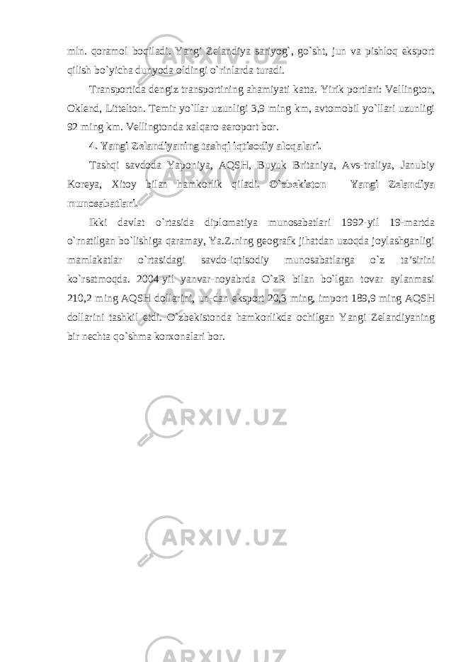 mln. qoramol boqiladi. Yangi Zelandiya sariyog`, go`sht, jun va pishloq eksport qilish bo`yicha dunyoda oldingi o`rinlarda turadi. Transportida dengiz transportining ahamiyati katta. Yirik portlari: Vellington, Oklend, Littelton. Temir yo `llar uzunligi 3,9 ming km, avtomobil yo`llari uzunligi 92 ming km. Vellingtonda xalqaro aeroport bor. 4. Yangi Zelandiyaning tashqi iqtisodiy aloqalari. Tashqi savdoda Yaponiya, AQSH, Buyuk Britaniya, Avs-traliya, Janubiy Koreya, Xitoy bilan hamkorlik qiladi . O `zbekiston – Yangi Zelandiya munosabatlari. Ikki davlat o `rtasida diplomatiya munosabatlari 1992-yil 19-martda o`rnatilgan bo`lishiga qaramay, Ya.Z.ning geografk jihatdan uzoqda joylashganligi mamlakatlar o`rtasidagi savdo-iqtisodiy munosabatlarga o`z ta’sirini ko`rsatmoqda. 2004-yil yanvar-noyabrda O`zR bilan bo`lgan tovar aylanmasi 210,2 ming AQSH dollarini, un- dan eksport 20,3 ming, import 189,9 ming AQSH dollarini tashkil etdi. O`zbekistonda hamkorlikda ochilgan Yangi Zelandiyaning bir nechta qo`shma korxonalari bor. 