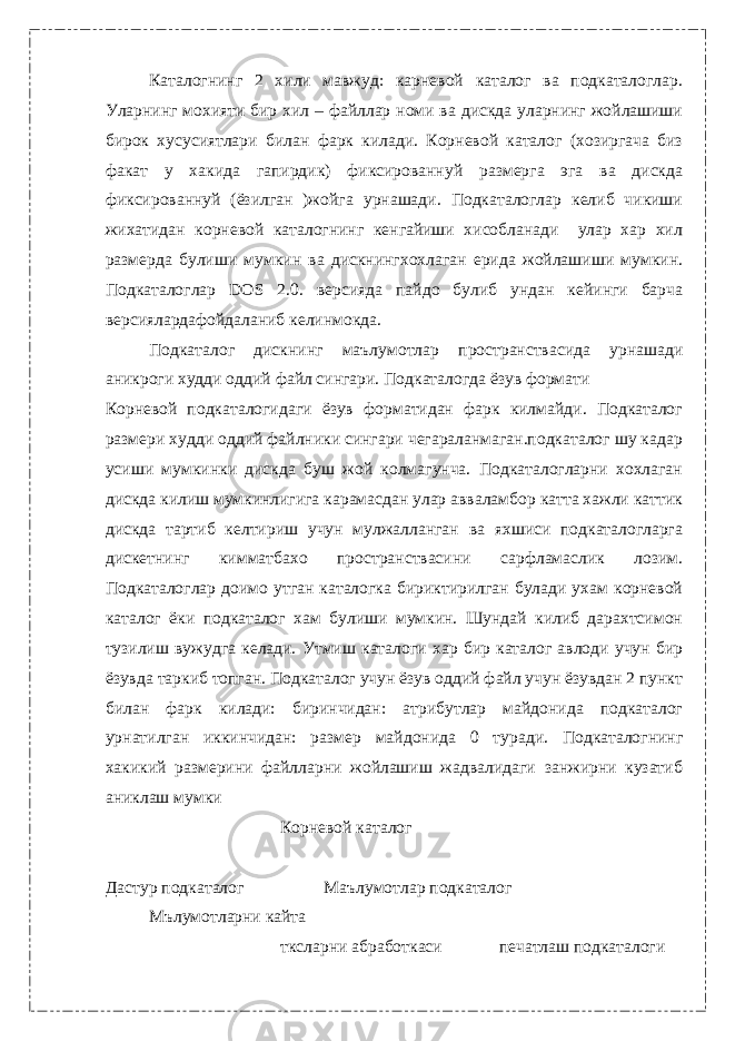 Каталогнинг 2 хили мавжуд: карневой каталог ва подкаталоглар. Уларнинг мохияти бир хил – файллар номи ва дискда уларнинг жойлашиши бирок хусусиятлари билан фарк килади. Корневой каталог (хозиргача биз факат у хакида гапирдик) фиксированнуй размерга эга ва дискда фиксированнуй (ёзилган )жойга урнашади. Подкаталоглар келиб чикиши жихатидан корневой каталогнинг кенгайиши хисобланади улар хар хил размерда булиши мумкин ва дискнингхохлаган ерида жойлашиши мумкин. Подкаталоглар DOS 2.0. версияда пайдо булиб ундан кейинги барча версиялардафойдаланиб келинмокда. Подкаталог дискнинг маълумотлар пространствасида урнашади аникроги худди оддий файл сингари. Подкаталогда ёзув формати Корневой подкаталогидаги ёзув форматидан фарк килмайди. Подкаталог размери худди оддий файлники сингари чегараланмаган.подкаталог шу кадар усиши мумкинки дискда буш жой колмагунча. Подкаталогларни хохлаган дискда килиш мумкинлигига карамасдан улар авваламбор катта хажли каттик дискда тартиб келтириш учун мулжалланган ва яхшиси подкаталогларга дискетнинг кимматбахо пространствасини сарфламаслик лозим. Подкаталоглар доимо утган каталогка бириктирилган булади ухам корневой каталог ёки подкаталог хам булиши мумкин. Шундай килиб дарахтсимон тузилиш вужудга келади. Утмиш каталоги хар бир каталог авлоди учун бир ёзувда таркиб топган. Подкаталог учун ёзув оддий файл учун ёзувдан 2 пункт билан фарк килади: биринчидан: атрибутлар майдонида подкаталог урнатилган иккинчидан: размер майдонида 0 туради. Подкаталогнинг хакикий размерини файлларни жойлашиш жадвалидаги занжирни кузатиб аниклаш мумки Корневой каталог Дастур подкаталог Маълумотлар подкаталог Мълумотларни кайта тксларни абработкаси печатлаш подкаталоги 