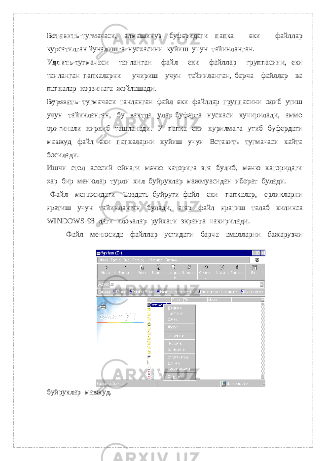 Вставить- тугмачаси, алмашинув буферидаги папка еки файллар курсатилган йуналишга нусхасини куйиш учун тайинланган. Удлить- тугмачаси танланган файл еки файллар группасини, еки танланган папкаларни учириш учун тайинланган, барча файллар ва папкалар корзинага жойлашади. Вурезать- тугмачаси танланган файл еки файллар группасини олиб утиш учун тайинланган, бу вактда улар буферга нусхаси кучирилади, аммо оригинали киркиб ташланади. У папка еки курилмага утиб буфердаги мавжуд файл еки папкаларни куйиш учун Вставить тугмачаси кайта босилади. Ишчи стол асосий ойнаги меню каторига эга булиб, меню каторидаги хар бир менюлар турли хил буйруклар мажмуасидан иборат булади. Файл менюсидаги Создать буйруги файл еки папкалар, ерликларни яратиш учун тайинланган булади, агар файл яратиш талаб килинса WINDOWS-98 даги иловалар руйхати экранга чакирилади. Файл менюсида файллар устидаги барча амалларни бажарувчи буйруклар мавжуд. 