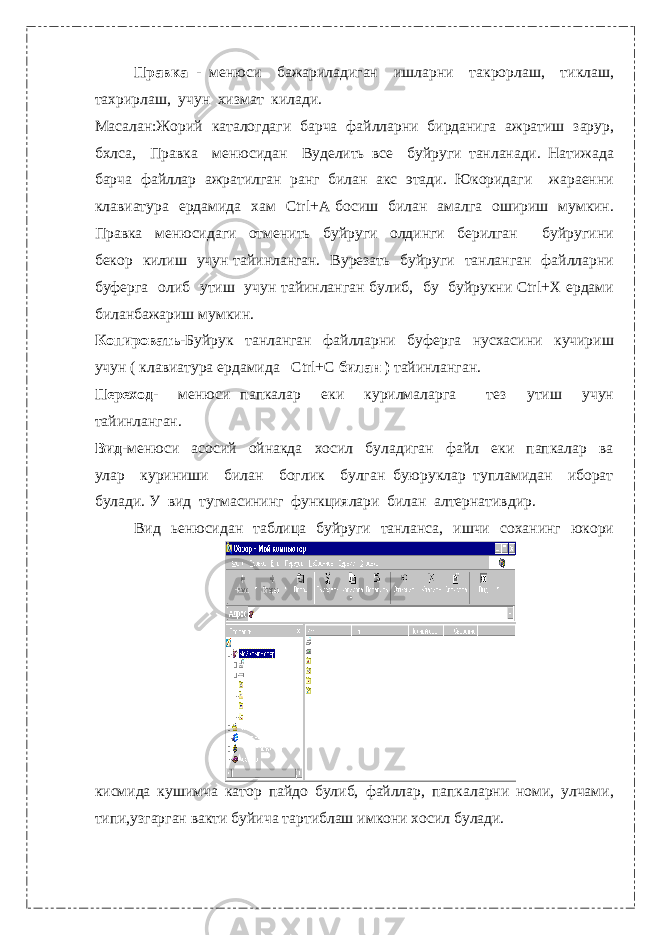 Правка - менюси бажариладиган ишларни такрорлаш, тиклаш, тахрирлаш, учун хизмат килади. Масалан:Жорий каталогдаги барча файлларни бирданига ажратиш зарур, бхлса, Правка менюсидан Вуделить все буйруги танланади. Натижада барча файллар ажратилган ранг билан акс этади. Юкоридаги жараенни клавиатура ердамида хам Ctrl+A босиш билан амалга ошириш мумкин. Правка менюсидаги отменить буйруги олдинги берилган буйругини бекор килиш учун тайинланган. Вурезать буйруги танланган файлларни буферга олиб утиш учун тайинланган булиб, бу буйрукни Ctrl+X ердами биланбажариш мумкин. Копировать- Буйрук танланган файлларни буферга нусхасини кучириш учун ( клавиатура ердамида Ctrl+C билан ) тайинланган. Переход- менюси папкалар еки курилмаларга тез утиш учун тайинланган. Вид- менюси асосий ойнакда хосил буладиган файл еки папкалар ва улар куриниши билан боглик булган буюруклар тупламидан иборат булади. У вид тугмасининг функциялари билан алтернативдир. Вид ьенюсидан таблица буйруги танланса, ишчи соханинг юкори кисмида кушимча катор пайдо булиб, файллар, папкаларни номи, улчами, типи,узгарган вакти буйича тартиблаш имкони хосил булади. 