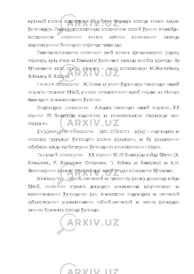 мураккаб психик ҳодисаларни бир бутун ёндашув асосида анализ орқали ўрганишдир. Гештальтпсихологияда ассоционизм асосий ўринни эгаллайди. Ассоционизм инсоннинг психик хаётини психиканинг алохида ҳодисаларининг йиғиндиси сифатида тушунади. Гештальтпсихология инсоннинг олий психик функцияларини (идрок, тафаккур, хулқ-атвор ва бошқалар) ўрганишга алоҳида эътибор қаратади. Бу йўналишига касос солган олимлар – немис психологлари М.Вертхеймер, В.Келлер, К. Коффка. Генетик психология - Ж.Пиаже ва унинг ўқувчилари томонидан ишлаб чиқилган таълимот бўлиб, у инсон интелектининг келиб чиқиши ва айниқса ёшликдаги ривожланишини ўрганган. Индувидуал психология – А.Адлер томонидан ишлаб чиқилган. XX асрнинг 20 йилларида педагогика ва психокотерапия соҳаларида кенг тарқалган. Дифференциал психология – (лот. differentia - фарқ) – индивидлар ва инсонлар гуруҳлари ўртасидаги психик фарқларни, ва бу фарқларнинг сабаблари ҳамда оқибатларини ўрганадиган психологиянинг соҳаси. Танқидий психология - XX асрнинг 60-70 йилларида пайдо бўлган (К. Хольцкапп, У. Хольцкамп Остеркамп, П. Кайлер ва бошқалар) ва А.Н. Леонтиефнинг фаолият назариясидан келиб чиққан психология йўналиши. Акмеология – табиий, ижтимоий ва гуманитар фанлар доирасида пайдо бўлиб, инсоннинг етуклик давридаги ривожланиш қонуниятлари ва механизмларини ўрганадиган фан. Акмеология индувидуал ва ижтимоий субъектларнинг ривожланишини табиий-ижтимоий ва техник фанлардан олинган билимлар асосида ўрганади. 