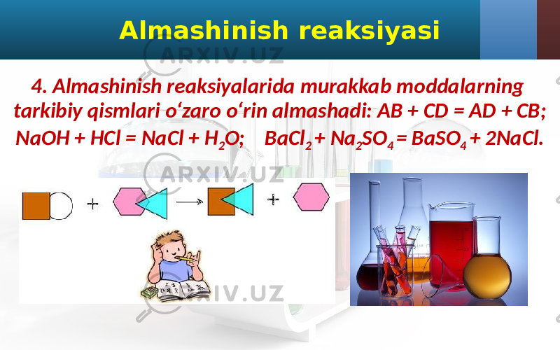 Almashinish reaksiyasi 4. Almashinish reaksiyalarida murakkab moddalarning tarkibiy qismlari o‘zaro o‘rin almashadi: AB + CD = AD + CB; NaOH + HCl = NaCl + H 2 O; BaCl 2 + Na 2 SO 4 = BaSO 4 + 2NaCl. 