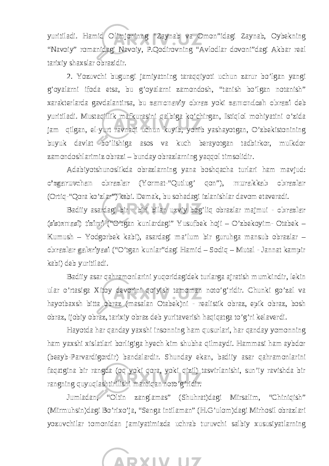 yuritiladi. Hamid Olimjoninng “Zaynab va Omon”idagi Zaynab, Oybekning “Navoiy” romanidagi Navoiy, P.Qodirovning “Avlodlar dovoni”dagi Akbar real tarixiy shaxslar obrazidir. 2. Yozuvchi bugungi jamiyatning taraqqiyoti uchun zarur bo’lgan yangi g’oyalarni ifoda etsa, bu g’oyalarni zamondosh, “tanish bo’lgan notanish” xarakterlarda gavdalantirsa, bu zamonaviy obraz yoki zamondosh obrazi deb yuritiladi. Mustaqillik mafkurasini qalbiga ko’chirgan, Istiqlol mohiyatini o’zida jam qilgan, el-yurt ravnaqi uchun kuyib, yonib yashayotgan, O’zbekistonining buyuk davlat bo’lishiga asos va kuch berayotgan tadbirkor, mulkdor zamondoshlarimiz obrazi – bunday obrazlarning yaqqol timsolidir. Adabiyotshunoslikda obrazlarning yana boshqacha turlari ham mavjud: o’zgaruvchan obrazlar (Yormat-“Qutlug’ qon”), murakkab obrazlar (Ortiq-“Qora ko’zlar”) kabi. Demak, bu sohadagi izlanishlar davom etaveradi. Badiiy asardagi bir - biri bilan uzviy bog’liq obrazlar majmui - obrazlar (sistemasi) tizimi (“O’tgan kunlardagi” Yusufbek hoji – O’zbekoyim- Otabek – Kumush – Yodgorbek kabi), asardagi ma’lum bir guruhga mansub obrazlar – obrazlar galeriyasi (“O’tgan kunlar”dagi Hamid – Sodiq – Mutal - Jannat kampir kabi) deb yuritiladi. Badiiy asar qahramonlarini yuqoridagidek turlarga ajratish mumkindir, lekin ular o’rtasiga Xitoy devorini qo’yish tamoman noto’g’ridir. Chunki go’zal va hayotbaxsh bitta obraz (masalan Otabek)ni - realistik obraz, epik obraz, bosh obraz, ijobiy obraz, tarixiy obraz deb yuritaverish haqiqatga to’g’ri kelaverdi. Hayotda har qanday yaxshi insonning ham qusurlari, har qanday yomonning ham yaxshi xislatlari borligiga hyech kim shubha qilmaydi. Hammasi ham aybdor (beayb-Parvardigordir) bandalardir. Shunday ekan, badiiy asar qahramonlarini faqatgina bir rangda (oq yoki qora, yoki qizil) tasvirlanishi, sun’iy ravishda bir rangning quyuqlashtirilishi mantiqan noto’g’ridir. Jumladan, “Oltin zanglamas” (Shuhrat)dagi Mirsalim, “Chiniqish” (Mirmuhsin)dagi Bo’rixo’ja, “Senga intilaman” (H.G’ulom)dagi Mirhosil obrazlari yozuvchilar tomonidan jamiyatimizda uchrab turuvchi salbiy xususiyatlarning 