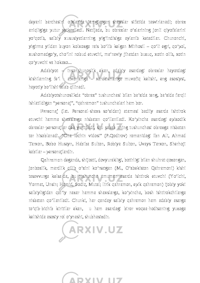 deyarli barchasini o’zlarida jamg’argan shaxslar sifatida tasvirlanadi; obraz aniqligiga putur yetkaziladi. Natijada, bu obrazlar o’zlarining jonli qiyofalarini yo’qotib, salbiy xususiyatlarning yig’indisiga aylanib ketadilar. Chunonchi, yigirma yildan buyon kolxozga rais bo’lib kelgan Mirhosil – qo’li egri, qo’pol, xushomadgo’y, cho’lni nobud etuvchi, ma’naviy jihatdan buzuq, xotin olib, xotin qo’yuvchi va hokazo... Adabiyot – insonshunoslik ekan, adabiy asardagi obrazlar hayotdagi kishilarning fe’l - atvorlariga – xarakterlariga muvofiq kelishi, eng asosiysi, hayotiy bo’lishi talab qilinadi. Adabiyotshunoslikda “obraz” tushunchasi bilan ba’zida teng, ba’zida farqli ishlatildigan “personaj”, “qahramon” tushunchalari ham bor. Personaj (lat. Personal-shaxs so’zidan) atamasi badiiy asarda ishtirok etuvchi hamma shaxslarga nisbatan qo’llaniladi. Ko’pincha asardagi epizodik obrazlar-personajlar deb yuritiladi, shu sabab uning tushunchasi obrazga nisbatan tor hisoblanadi. “Ona lochin vidosi” (P.Qodirov) romanidagi Ibn Ali, Ahmad Tarxon, Bobo Husayn, Habiba Sulton, Robiya Sulton, Uvays Tarxon, Sherhoji kabilar – personajlardir. Qahramon deganda, shijoati, dovyurakligi, botirligi bilan shuhrat qozongan, jonbozlik, mardlik qilib o’zini ko’rsatgan (M., O’zbekiston Qahramoni) kishi tasavvurga kelsa-da, bu tushuncha umuman asarda ishtirok etuvchi (Yo’lchi, Yormat, Unsin; Hamid, Sodiq, Mutal; lirik qahramon, epik qahramon) ijobiy yoki salbiyligidan qat’iy nazar hamma shaxslarga, ko’pincha, bosh ishtirokchilarga nisbatan qo’llaniladi. Chunki, har qanday salbiy qahramon ham adabiy asarga to’qib-bichib kiritilar ekan, u ham asardagi biror voqea-hodisaning yuzaga kelishida asosiy rol o’ynashi, shubhasizdir. 