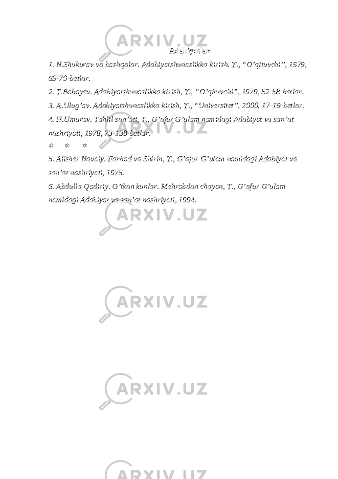 Adabiyotlar 1. N.Shukurov va boshqalar. Adabiyotshunoslikka kirish. T., “O’qituvchi”, 1979, 65-70-betlar. 2. T.Boboyev. Adabiyotshunoslikka kirish, T., “O’qituvchi”, 1979, 52-58-betlar. 3. A.Ulug’ov. Adabiyotshunoslikka kirish, T., “Universitet”, 2000, 17-19-betlar. 4. H.Umurov. Tahlil san’ati, T., G’afur G’ulom nomidagi Adabiyot va san’at nashriyoti, 1978, 73-138-betlar.   5. Alisher Navoiy. Farhod va Shirin, T., G’afur G’ulom nomidagi Adabiyot va san’at nashriyoti, 1975. 6. Abdulla Qodiriy. O’tkan kunlar. Mehrobdan chayon, T., G’afur G’ulom nomidagi Adabiyot va san’at nashriyoti, 1994. 